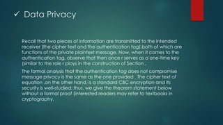  Data Privacy 
Recall that two pieces of information are transmitted to the intended 
receiver (the cipher text and the authentication tag),both of which are 
functions of the private plaintext message. Now, when it comes to the 
authentication tag, observe that then once r serves as a one-time key 
(similar to the role r plays in the construction of Section . 
The formal analysis that the authentication tag does not compromise 
message privacy is the same as the one provided . The cipher text of 
equation ,on the other hand, is a standard CBC encryption and its 
security is well-studied; thus, we give the theorem statement below 
without a formal proof (interested readers may refer to textbooks in 
cryptography. 
 