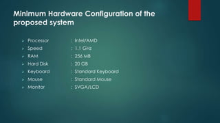 Minimum Hardware Configuration of the 
proposed system 
 Processor : Intel/AMD 
 Speed : 1.1 GHz 
 RAM : 256 MB 
 Hard Disk : 20 GB 
 Keyboard : Standard Keyboard 
 Mouse : Standard Mouse 
 Monitor : SVGA/LCD 
 