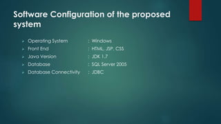 Software Configuration of the proposed 
system 
 Operating System : Windows 
 Front End : HTML, JSP, CSS 
 Java Version : JDK 1.7 
 Database : SQL Server 2005 
 Database Connectivity : JDBC 
 