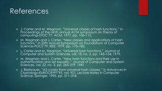 References 
 J. Carter and M. Wegman, “Universal classes of hash functions,” in 
Proceedings of the ninth annual ACM symposium on Theory of 
computing–STOC’77. ACM, 1977, pp. 106–112. 
 M. Wegman and J. Carter, “New classes and applications of hash 
functions,” in 20th Annual Symposium on Foundations of Computer 
Science–FOCS’79. IEEE, 1979, pp. 175–182. 
 L. Carter and M. Wegman, “Universal hash functions,” Journal of 
Computer and System Sciences, vol. 18, no. 2, pp. 143–154, 1979. 
 M. Wegman and L. Carter, “New hash functions and their use in 
authentication and set equality,” Journal of Computer and System 
Sciences, vol. 22, no. 3, pp. 265–279, 1981. 
 J. Bierbrauer, “A2-codes from universal hash classes,” in Advances in 
Cryptology–EUROCRYPT’95, vol. 921, Lecture Notes in Computer 
Science. Springer, 1995, pp. 311–318. 
