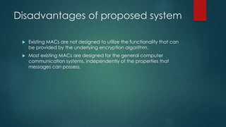 Disadvantages of proposed system 
 Existing MACs are not designed to utilize the functionality that can 
be provided by the underlying encryption algorithm. 
 Most existing MACs are designed for the general computer 
communication systems, independently of the properties that 
messages can possess. 
 