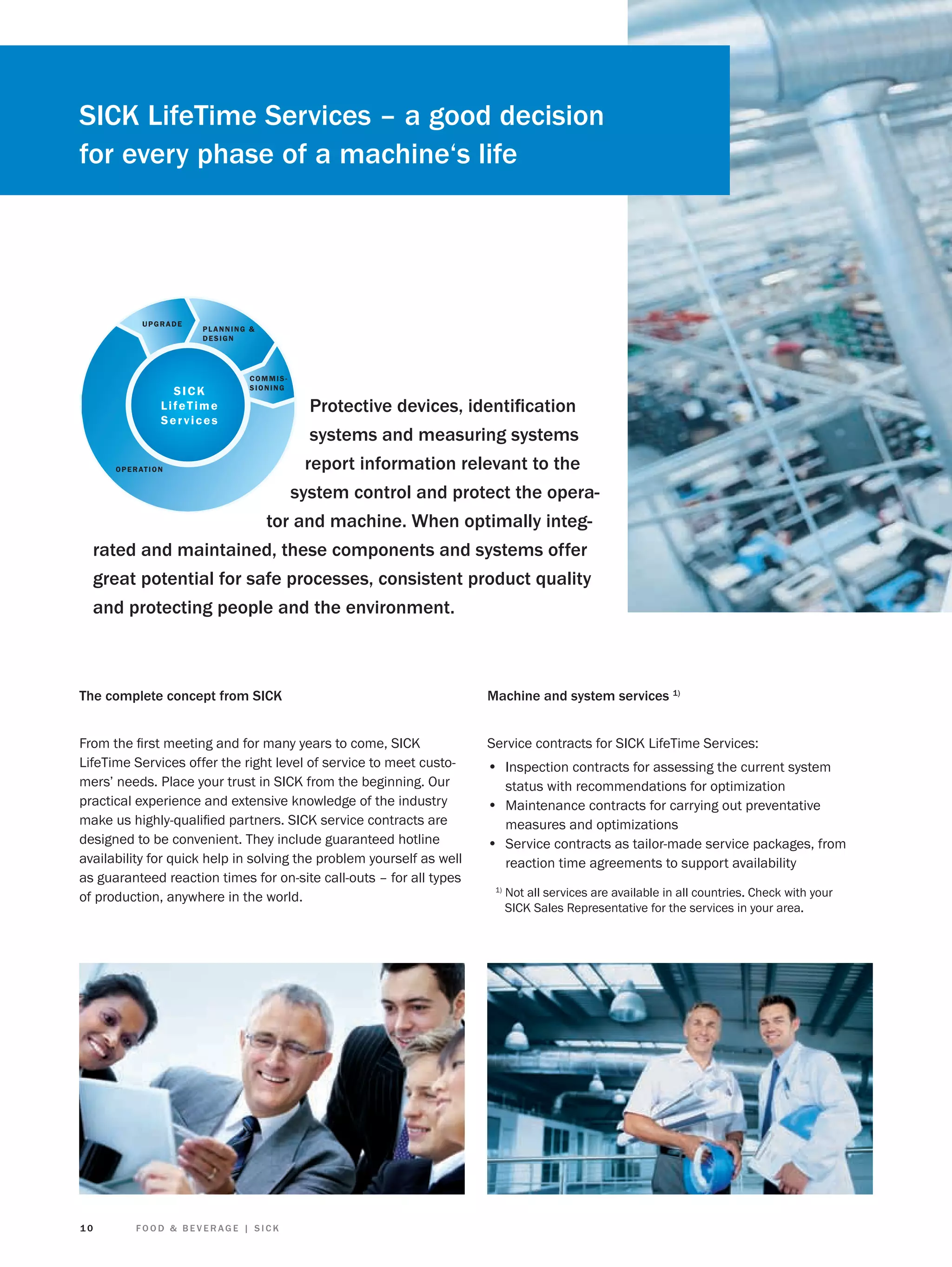 SICK LifeTime Services – a good decision
for every phase of a machine‘s life

UPGRADE

PLANNING &
DESIGN

SICK
LifeTime
Services

COMMISSIONING

Protective devices, identiﬁcation
systems and measuring systems
report information relevant to the
O P E R AT I O N
system control and protect the operator and machine. When optimally integrated and maintained, these components and systems offer
great potential for safe processes, consistent product quality
and protecting people and the environment.

The complete concept from SICK

Machine and system services 1)

From the ﬁrst meeting and for many years to come, SICK
LifeTime Services offer the right level of service to meet customers’ needs. Place your trust in SICK from the beginning. Our
practical experience and extensive knowledge of the industry
make us highly-qualiﬁed partners. SICK service contracts are
designed to be convenient. They include guaranteed hotline
availability for quick help in solving the problem yourself as well
as guaranteed reaction times for on-site call-outs – for all types
of production, anywhere in the world.

Service contracts for SICK LifeTime Services:

10

FOOD & BEVERAGE | SICK

• Inspection contracts for assessing the current system
status with recommendations for optimization

• Maintenance contracts for carrying out preventative
measures and optimizations

• Service contracts as tailor-made service packages, from
reaction time agreements to support availability
1)

Not all services are available in all countries. Check with your
SICK Sales Representative for the services in your area.

 