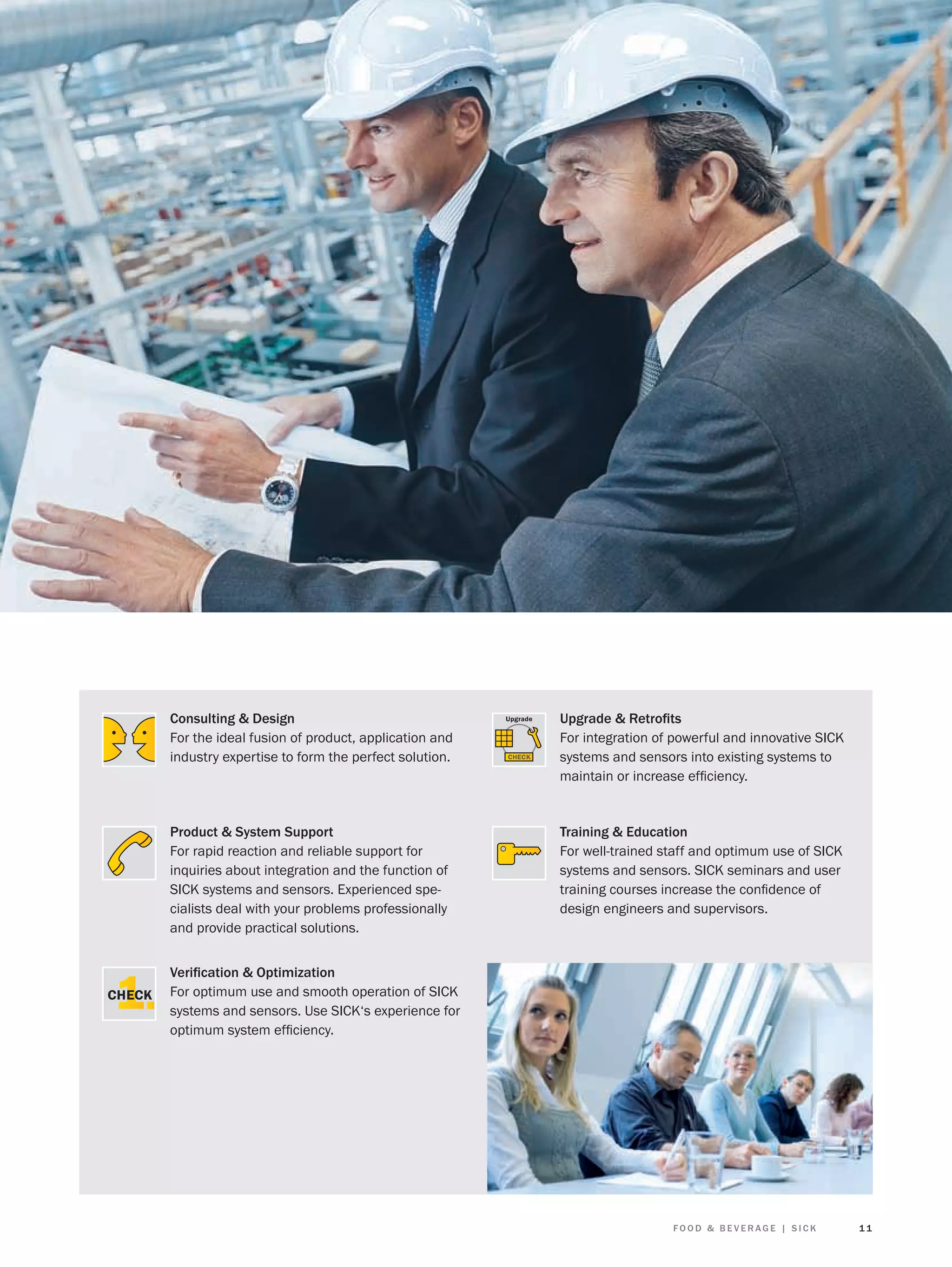 Consulting & Design
For the ideal fusion of product, application and
industry expertise to form the perfect solution.

Upgrade & Retroﬁts
For integration of powerful and innovative SICK
systems and sensors into existing systems to
maintain or increase efﬁciency.

Product & System Support
For rapid reaction and reliable support for
inquiries about integration and the function of
SICK systems and sensors. Experienced specialists deal with your problems professionally
and provide practical solutions.

Training & Education
For well-trained staff and optimum use of SICK
systems and sensors. SICK seminars and user
training courses increase the conﬁdence of
design engineers and supervisors.

Veriﬁcation & Optimization
For optimum use and smooth operation of SICK
systems and sensors. Use SICK‘s experience for
optimum system efﬁciency.

FOOD & BEVERAGE | SICK

11

 