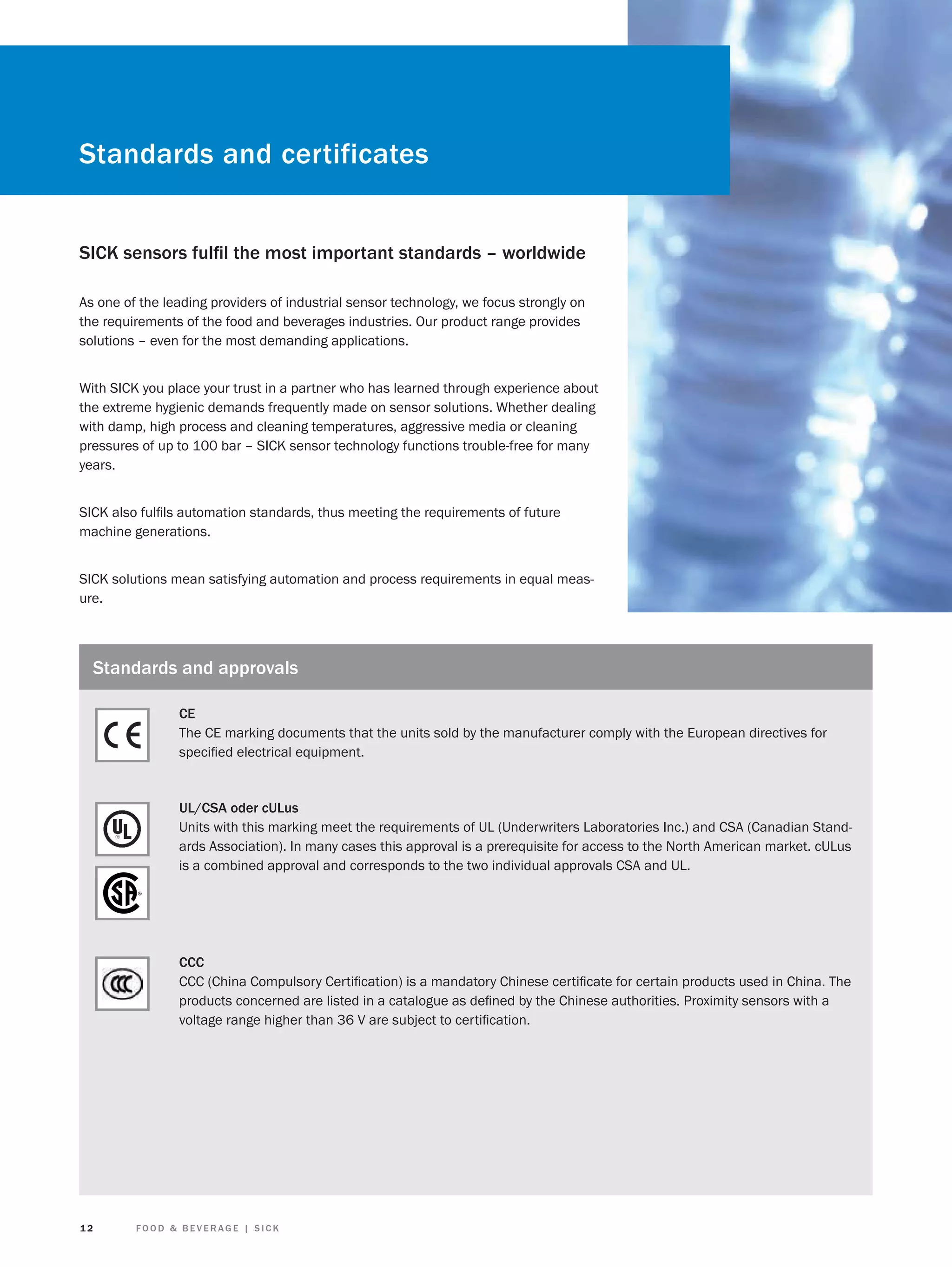 Standards and certificates
SICK sensors fulﬁl the most important standards – worldwide
As one of the leading providers of industrial sensor technology, we focus strongly on
the requirements of the food and beverages industries. Our product range provides
solutions – even for the most demanding applications.
With SICK you place your trust in a partner who has learned through experience about
the extreme hygienic demands frequently made on sensor solutions. Whether dealing
with damp, high process and cleaning temperatures, aggressive media or cleaning
pressures of up to 100 bar – SICK sensor technology functions trouble-free for many
years.
SICK also fulﬁls automation standards, thus meeting the requirements of future
machine generations.
SICK solutions mean satisfying automation and process requirements in equal measure.

Standards and approvals
CE
The CE marking documents that the units sold by the manufacturer comply with the European directives for
speciﬁed electrical equipment.

UL/CSA oder cULus
Units with this marking meet the requirements of UL (Underwriters Laboratories Inc.) and CSA (Canadian Standards Association). In many cases this approval is a prerequisite for access to the North American market. cULus
is a combined approval and corresponds to the two individual approvals CSA and UL.

CCC
CCC (China Compulsory Certiﬁcation) is a mandatory Chinese certiﬁcate for certain products used in China. The
products concerned are listed in a catalogue as deﬁned by the Chinese authorities. Proximity sensors with a
voltage range higher than 36 V are subject to certiﬁcation.

12

FOOD & BEVERAGE | SICK

 