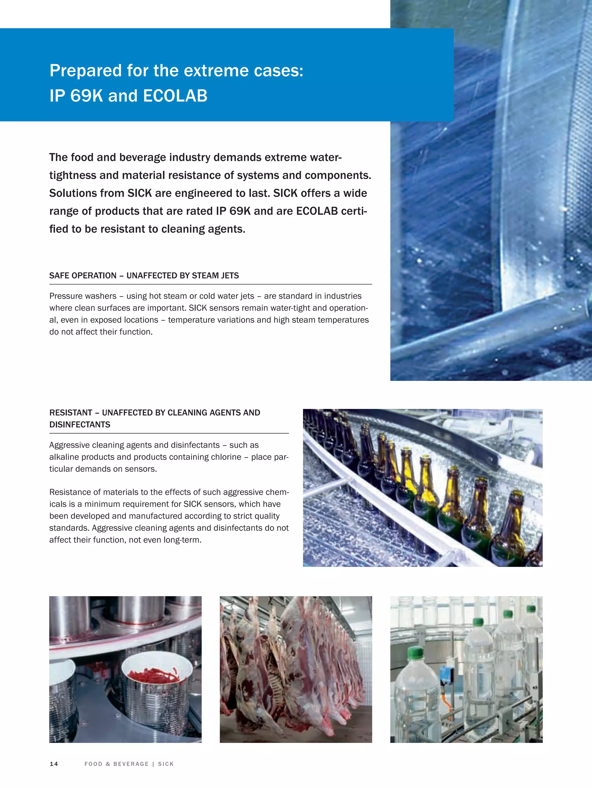 Prepared for the extreme cases:
IP 69K and ECOLAB
The food and beverage industry demands extreme watertightness and material resistance of systems and components.
Solutions from SICK are engineered to last. SICK offers a wide
range of products that are rated IP 69K and are ECOLAB certiﬁed to be resistant to cleaning agents.

SAFE OPERATION – UNAFFECTED BY STEAM JETS
Pressure washers – using hot steam or cold water jets – are standard in industries
where clean surfaces are important. SICK sensors remain water-tight and operational, even in exposed locations – temperature variations and high steam temperatures
do not affect their function.

RESISTANT – UNAFFECTED BY CLEANING AGENTS AND
DISINFECTANTS
Aggressive cleaning agents and disinfectants – such as
alkaline products and products containing chlorine – place particular demands on sensors.
Resistance of materials to the effects of such aggressive chemicals is a minimum requirement for SICK sensors, which have
been developed and manufactured according to strict quality
standards. Aggressive cleaning agents and disinfectants do not
affect their function, not even long-term.

14

FOOD & BEVERAGE | SICK

 