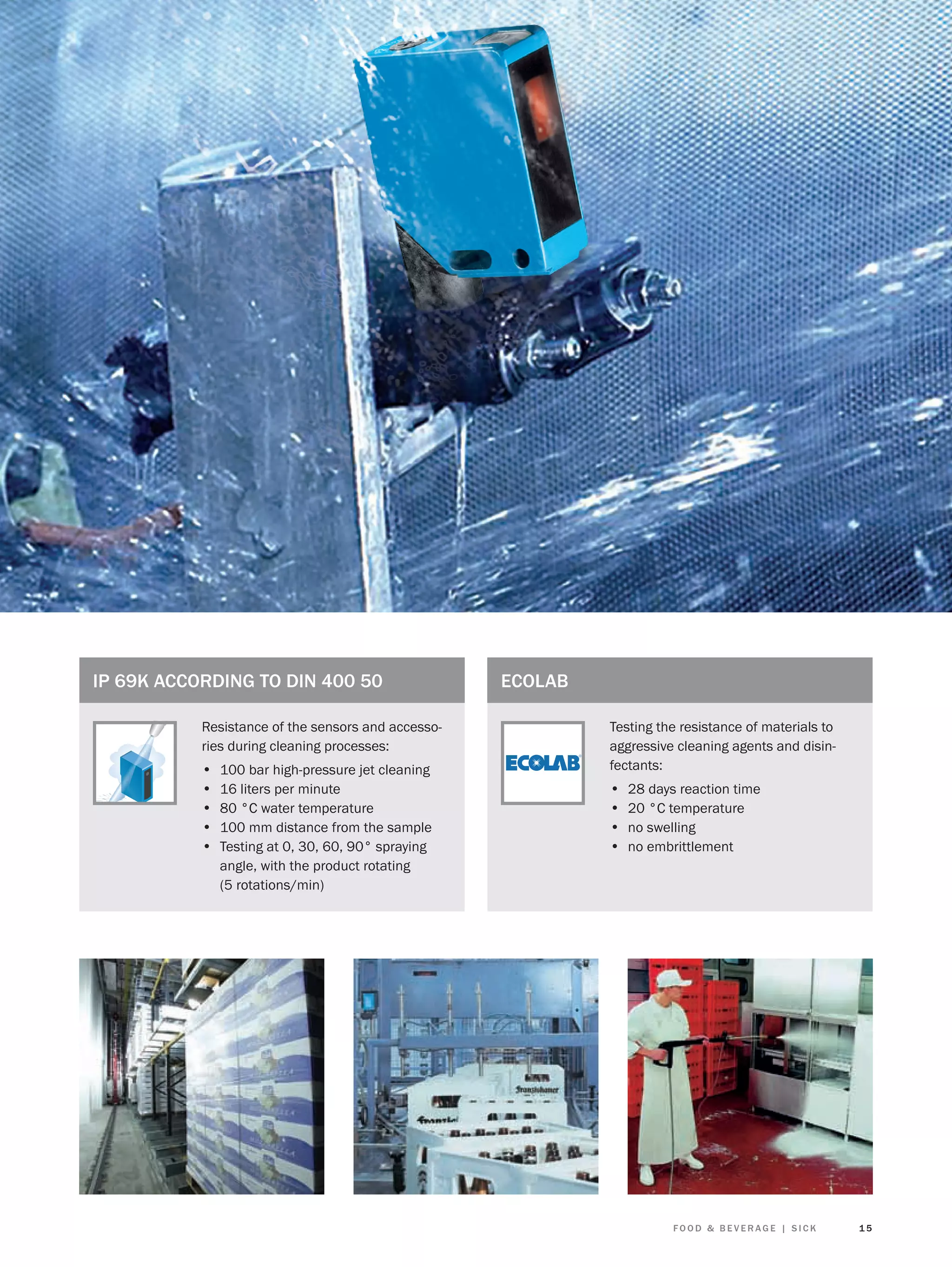 IP 69K ACCORDING TO DIN 400 50
Resistance of the sensors and accessories during cleaning processes:

•
•
•
•
•

100 bar high-pressure jet cleaning
16 liters per minute
80 °C water temperature
100 mm distance from the sample
Testing at 0, 30, 60, 90° spraying
angle, with the product rotating
(5 rotations/min)

ECOLAB
Testing the resistance of materials to
aggressive cleaning agents and disinfectants:

•
•
•
•

28 days reaction time
20 °C temperature
no swelling
no embrittlement

FOOD & BEVERAGE | SICK

15

 