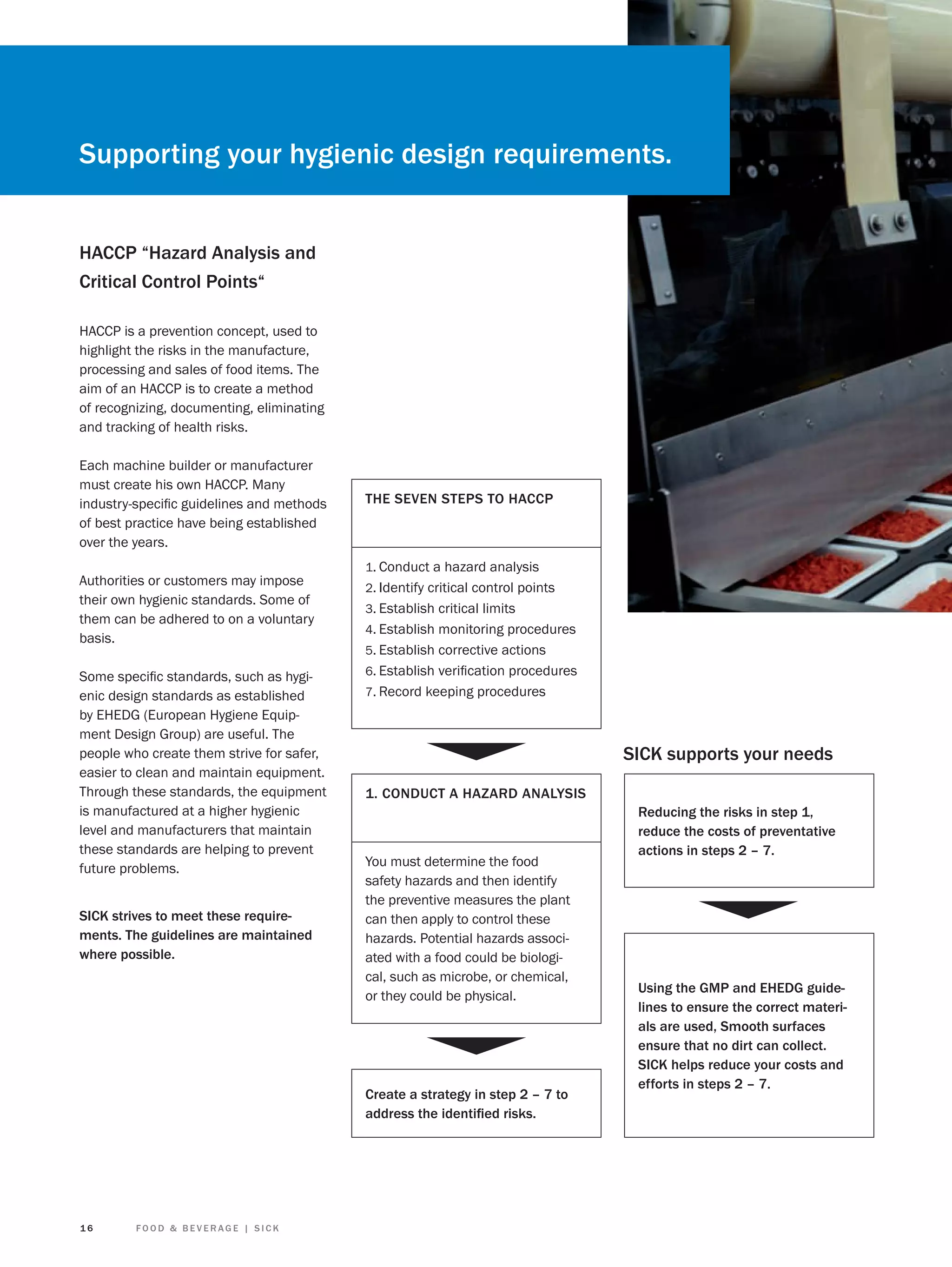 Supporting your hygienic design requirements.
HACCP “Hazard Analysis and
Critical Control Points“
HACCP is a prevention concept, used to
highlight the risks in the manufacture,
processing and sales of food items. The
aim of an HACCP is to create a method
of recognizing, documenting, eliminating
and tracking of health risks.
Each machine builder or manufacturer
must create his own HACCP. Many
industry-speciﬁc guidelines and methods
of best practice have being established
over the years.
Authorities or customers may impose
their own hygienic standards. Some of
them can be adhered to on a voluntary
basis.
Some speciﬁc standards, such as hygienic design standards as established
by EHEDG (European Hygiene Equipment Design Group) are useful. The
people who create them strive for safer,
easier to clean and maintain equipment.
Through these standards, the equipment
is manufactured at a higher hygienic
level and manufacturers that maintain
these standards are helping to prevent
future problems.
SICK strives to meet these requirements. The guidelines are maintained
where possible.

THE SEVEN STEPS TO HACCP

1. Conduct a hazard analysis
2. Identify critical control points
3. Establish critical limits
4. Establish monitoring procedures
5. Establish corrective actions
6. Establish veriﬁcation procedures
7. Record keeping procedures

SICK supports your needs
1. CONDUCT A HAZARD ANALYSIS

You must determine the food
safety hazards and then identify
the preventive measures the plant
can then apply to control these
hazards. Potential hazards associated with a food could be biological, such as microbe, or chemical,
or they could be physical.

Create a strategy in step 2 – 7 to
address the identiﬁed risks.

16

FOOD & BEVERAGE | SICK

Reducing the risks in step 1,
reduce the costs of preventative
actions in steps 2 – 7.

Using the GMP and EHEDG guidelines to ensure the correct materials are used, Smooth surfaces
ensure that no dirt can collect.
SICK helps reduce your costs and
efforts in steps 2 – 7.

 
