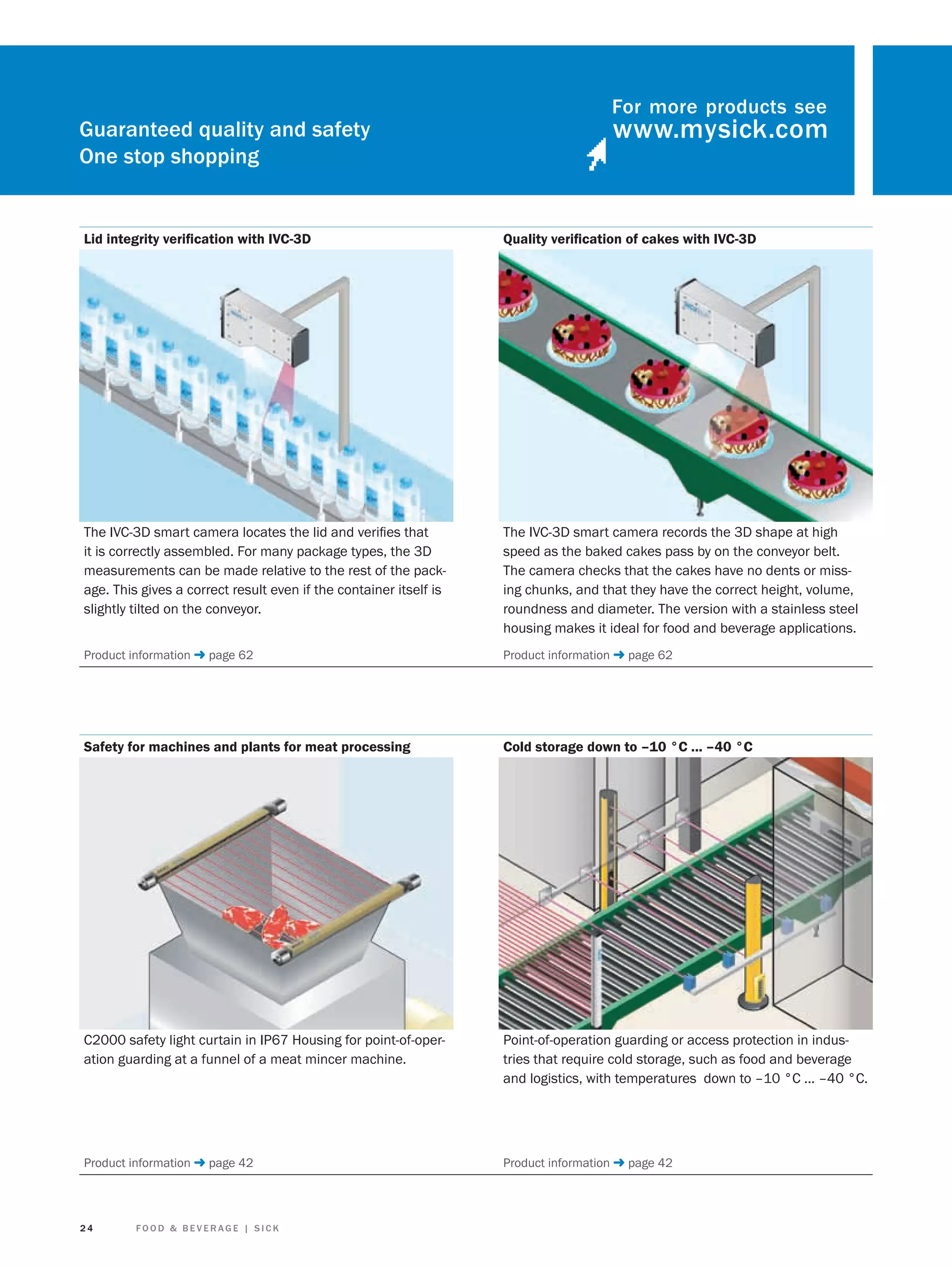 Guaranteed quality and safety
One stop shopping

For more products see

Lid integrity veriﬁcation with IVC-3D

Quality veriﬁcation of cakes with IVC-3D

The IVC-3D smart camera locates the lid and veriﬁes that
it is correctly assembled. For many package types, the 3D
measurements can be made relative to the rest of the package. This gives a correct result even if the container itself is
slightly tilted on the conveyor.

The IVC-3D smart camera records the 3D shape at high
speed as the baked cakes pass by on the conveyor belt.
The camera checks that the cakes have no dents or missing chunks, and that they have the correct height, volume,
roundness and diameter. The version with a stainless steel
housing makes it ideal for food and beverage applications.

Product information ➜ page 62

Product information ➜ page 62

Safety for machines and plants for meat processing

Cold storage down to –10 °C ... –40 °C

C2000 safety light curtain in IP67 Housing for point-of-operation guarding at a funnel of a meat mincer machine.

Point-of-operation guarding or access protection in industries that require cold storage, such as food and beverage
and logistics, with temperatures down to –10 °C ... –40 °C.

Product information ➜ page 42

Product information ➜ page 42

24

FOOD & BEVERAGE | SICK

 