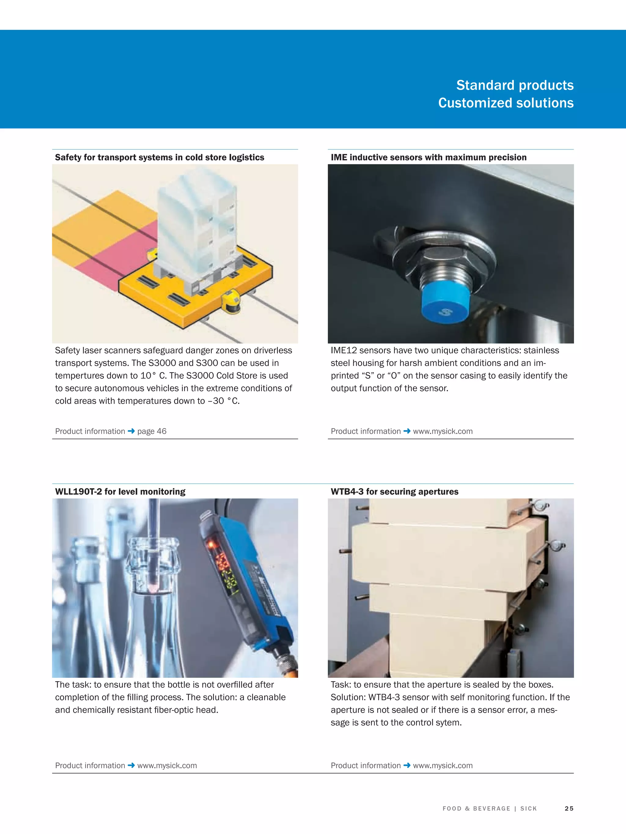 Standard products
Customized solutions

Safety for transport systems in cold store logistics

IME inductive sensors with maximum precision

Safety laser scanners safeguard danger zones on driverless
transport systems. The S3000 and S300 can be used in
tempertures down to 10° C. The S3000 Cold Store is used
to secure autonomous vehicles in the extreme conditions of
cold areas with temperatures down to –30 °C.

IME12 sensors have two unique characteristics: stainless
steel housing for harsh ambient conditions and an imprinted “S” or “O” on the sensor casing to easily identify the
output function of the sensor.

Product information ➜ page 46

Product information ➜ www.mysick.com

WLL190T-2 for level monitoring

WTB4-3 for securing apertures

The task: to ensure that the bottle is not overﬁlled after
completion of the ﬁlling process. The solution: a cleanable
and chemically resistant ﬁber-optic head.

Task: to ensure that the aperture is sealed by the boxes.
Solution: WTB4-3 sensor with self monitoring function. If the
aperture is not sealed or if there is a sensor error, a message is sent to the control sytem.

Product information ➜ www.mysick.com

Product information ➜ www.mysick.com

FOOD & BEVERAGE | SICK

25

 