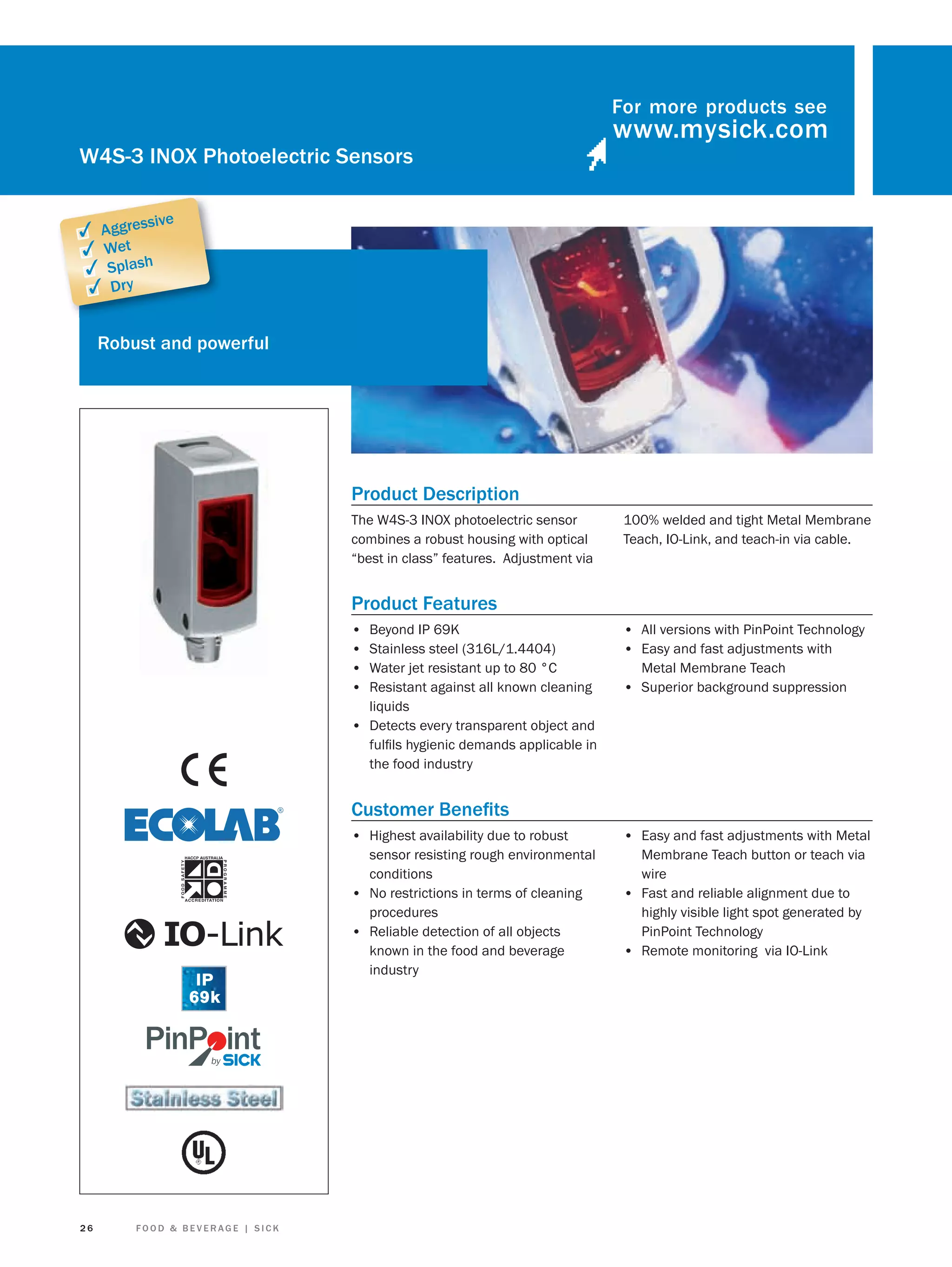 For more products see

W4S-3 INOX Photoelectric Sensors
sive

✓ Aggres
✓ Wet
✓ Splash
✓ Dry

Robust and powerful

Product Description
The W4S-3 INOX photoelectric sensor
combines a robust housing with optical
“best in class” features. Adjustment via

100% welded and tight Metal Membrane
Teach, IO-Link, and teach-in via cable.

Product Features
•
•
•
•

Beyond IP 69K
Stainless steel (316L/1.4404)
Water jet resistant up to 80 °C
Resistant against all known cleaning
liquids
• Detects every transparent object and
fulﬁls hygienic demands applicable in
the food industry

• All versions with PinPoint Technology
• Easy and fast adjustments with
Metal Membrane Teach

• Superior background suppression

Customer Beneﬁts
• Highest availability due to robust

26

FOOD & BEVERAGE | SICK

• Easy and fast adjustments with Metal

sensor resisting rough environmental
conditions
• No restrictions in terms of cleaning
procedures
• Reliable detection of all objects
known in the food and beverage
industry

Membrane Teach button or teach via
wire
• Fast and reliable alignment due to
highly visible light spot generated by
PinPoint Technology
• Remote monitoring via IO-Link

 