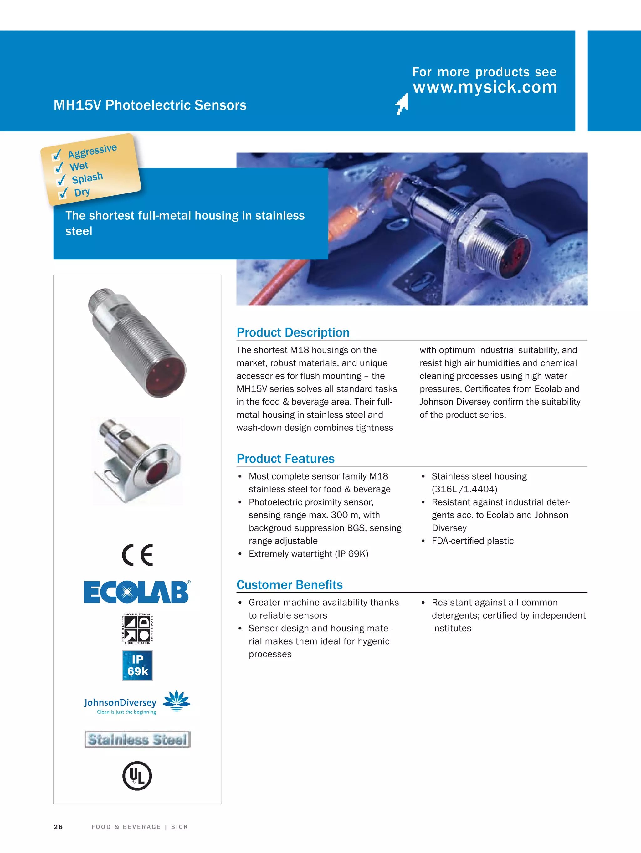 For more products see

MH15V Photoelectric Sensors
sive

✓ Aggres
✓ Wet
✓ Splash
✓ Dry

The shortest full-metal housing in stainless
fu
steel

Product Description
The shortest M18 housings on the
market, robust materials, and unique
accessories for ﬂush mounting – the
MH15V series solves all standard tasks
in the food & beverage area. Their fullmetal housing in stainless steel and
wash-down design combines tightness

with optimum industrial suitability, and
resist high air humidities and chemical
cleaning processes using high water
pressures. Certiﬁcates from Ecolab and
Johnson Diversey conﬁrm the suitability
of the product series.

Product Features
• Most complete sensor family M18
stainless steel for food & beverage
• Photoelectric proximity sensor,
sensing range max. 300 m, with
backgroud suppression BGS, sensing
range adjustable
• Extremely watertight (IP 69K)

• Stainless steel housing
(316L /1.4404)

• Resistant against industrial detergents acc. to Ecolab and Johnson
Diversey
• FDA-certiﬁed plastic

Customer Beneﬁts
• Greater machine availability thanks
to reliable sensors
• Sensor design and housing material makes them ideal for hygenic
processes

28

FOOD & BEVERAGE | SICK

• Resistant against all common
detergents; certiﬁed by independent
institutes

 