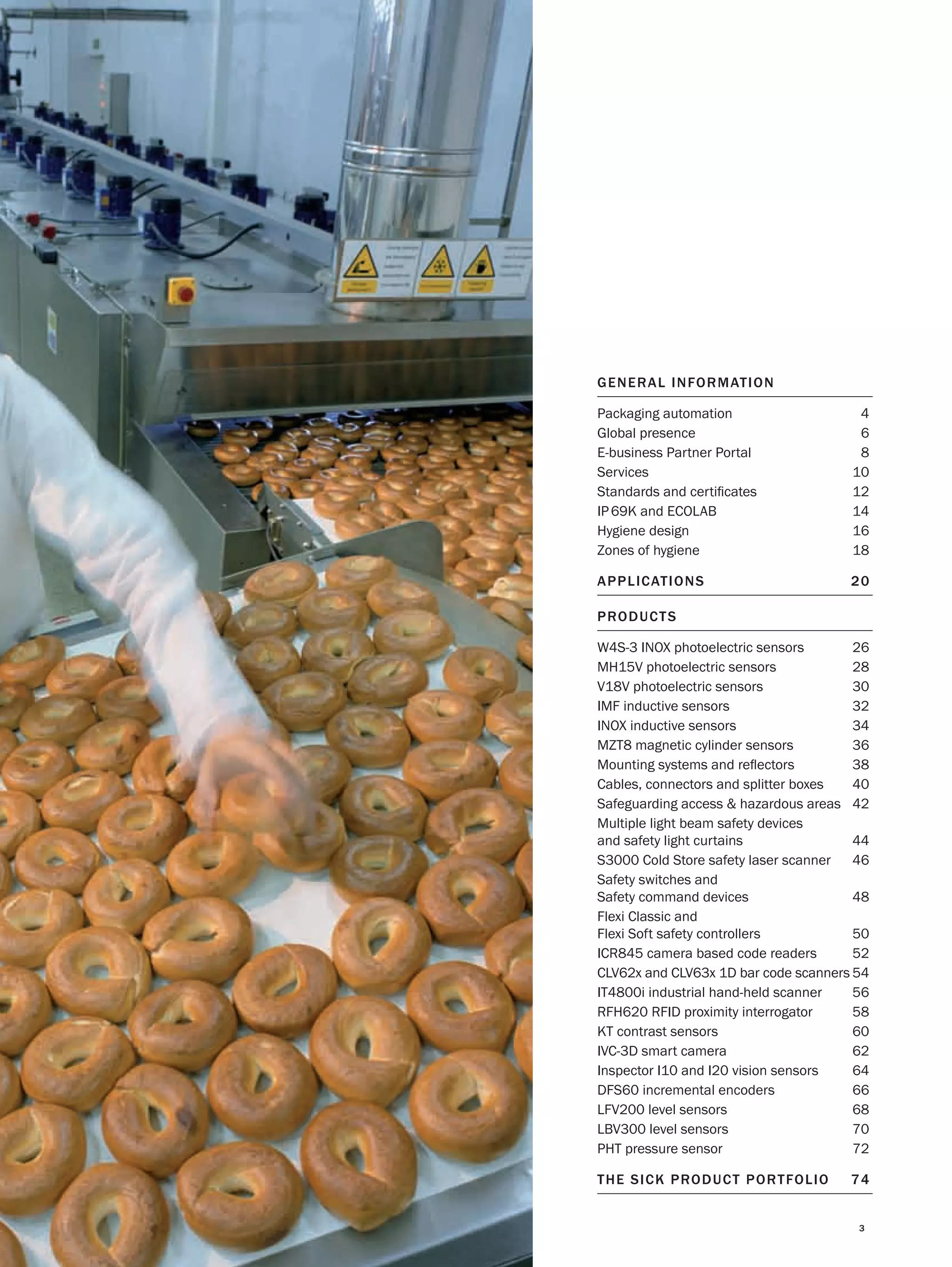 GENER AL INFO R MAT IO N
Packaging automation
Global presence
E-business Partner Portal
Services
Standards and certiﬁcates
IP 69K and ECOLAB
Hygiene design
Zones of hygiene

4
6
8
10
12
14
16
18

APPL ICAT IO NS

20

PRO D UCT S
W4S-3 INOX photoelectric sensors
26
MH15V photoelectric sensors
28
V18V photoelectric sensors
30
IMF inductive sensors
32
INOX inductive sensors
34
MZT8 magnetic cylinder sensors
36
Mounting systems and reﬂectors
38
Cables, connectors and splitter boxes
40
Safeguarding access & hazardous areas 42
Multiple light beam safety devices
and safety light curtains
44
S3000 Cold Store safety laser scanner 46
Safety switches and
Safety command devices
48
Flexi Classic and
Flexi Soft safety controllers
50
ICR845 camera based code readers
52
CLV62x and CLV63x 1D bar code scanners 54
IT4800i industrial hand-held scanner
56
RFH620 RFID proximity interrogator
58
KT contrast sensors
60
IVC-3D smart camera
62
Inspector I10 and I20 vision sensors
64
DFS60 incremental encoders
66
LFV200 level sensors
68
LBV300 level sensors
70
PHT pressure sensor
72
T H E S I C K P RO D U C T P O R T FO L I O

74
3

 