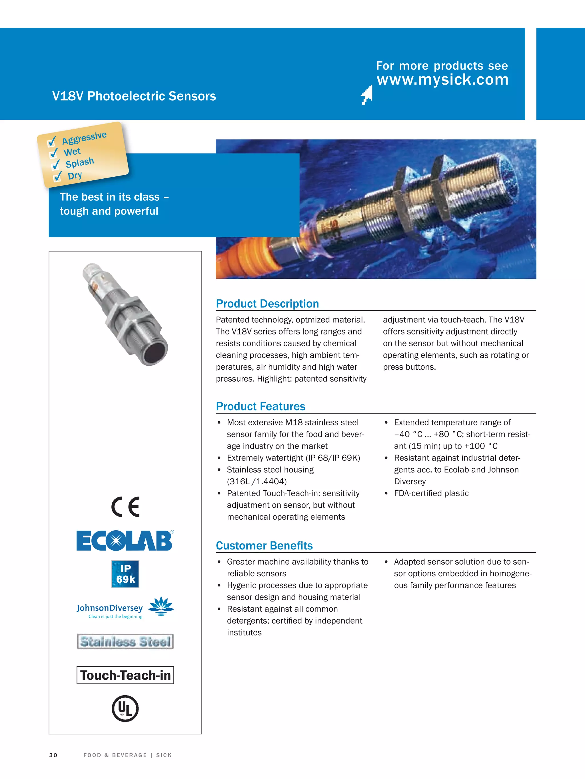 For more products see

V18V Photoelectric Sensors
sive

✓ Aggres
✓ Wet
✓ Splash
✓ Dry

The best in its c
class –
tough and powerful

Product Description
Patented technology, optmized material.
The V18V series offers long ranges and
resists conditions caused by chemical
cleaning processes, high ambient temperatures, air humidity and high water
pressures. Highlight: patented sensitivity

adjustment via touch-teach. The V18V
offers sensitivity adjustment directly
on the sensor but without mechanical
operating elements, such as rotating or
press buttons.

Product Features
• Most extensive M18 stainless steel

• Extended temperature range of

sensor family for the food and beverage industry on the market
• Extremely watertight (IP 68/IP 69K)
• Stainless steel housing
(316L /1.4404)
• Patented Touch-Teach-in: sensitivity
adjustment on sensor, but without
mechanical operating elements

–40 °C ... +80 °C; short-term resistant (15 min) up to +100 °C
• Resistant against industrial detergents acc. to Ecolab and Johnson
Diversey
• FDA-certiﬁed plastic

Customer Beneﬁts
• Greater machine availability thanks to
reliable sensors
• Hygenic processes due to appropriate
sensor design and housing material
• Resistant against all common
detergents; certiﬁed by independent
institutes

30

FOOD & BEVERAGE | SICK

• Adapted sensor solution due to sensor options embedded in homogeneous family performance features

 