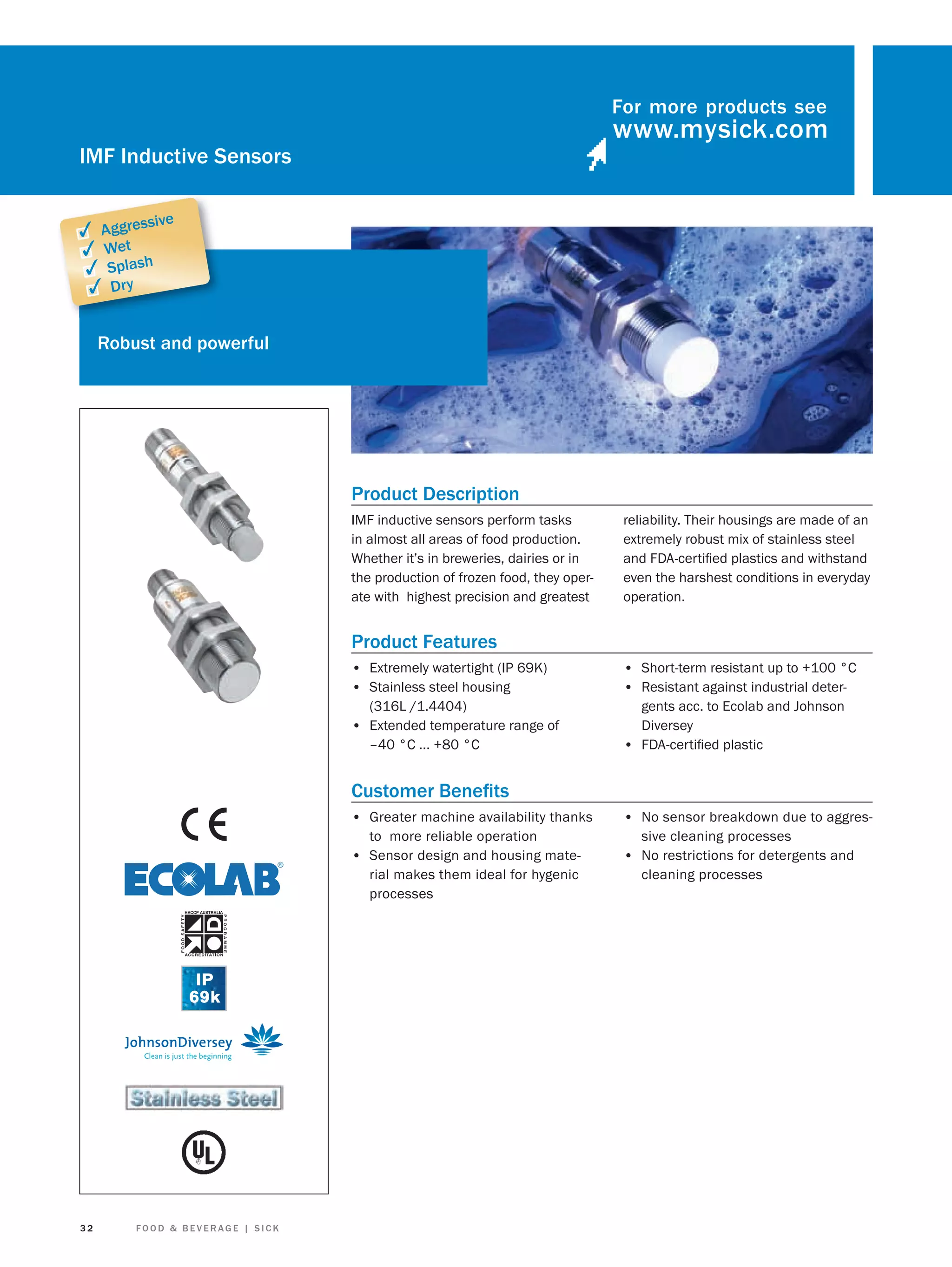 For more products see

IMF Inductive Sensors
sive

✓ Aggres
✓ Wet
✓ Splash
✓ Dry

Robust and powerful

Product Description
IMF inductive sensors perform tasks
in almost all areas of food production.
Whether it’s in breweries, dairies or in
the production of frozen food, they operate with highest precision and greatest

reliability. Their housings are made of an
extremely robust mix of stainless steel
and FDA-certiﬁed plastics and withstand
even the harshest conditions in everyday
operation.

Product Features
• Extremely watertight (IP 69K)
• Stainless steel housing
(316L /1.4404)

• Extended temperature range of
–40 °C ... +80 °C

• Short-term resistant up to +100 °C
• Resistant against industrial detergents acc. to Ecolab and Johnson
Diversey
• FDA-certiﬁed plastic

Customer Beneﬁts
• Greater machine availability thanks
to more reliable operation
• Sensor design and housing material makes them ideal for hygenic
processes

32

FOOD & BEVERAGE | SICK

• No sensor breakdown due to aggressive cleaning processes

• No restrictions for detergents and
cleaning processes

 