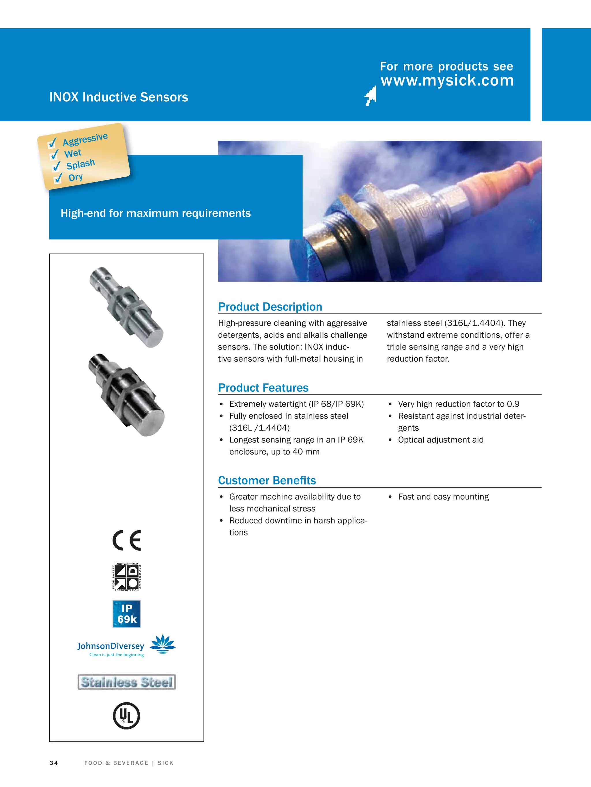 For more products see

INOX Inductive Sensors
sive

✓ Aggres
✓ Wet
✓ Splash
✓ Dry

High-end for maximum requirements

Product Description
High-pressure cleaning with aggressive
detergents, acids and alkalis challenge
sensors. The solution: INOX inductive sensors with full-metal housing in

stainless steel (316L/1.4404). They
withstand extreme conditions, offer a
triple sensing range and a very high
reduction factor.

Product Features
• Extremely watertight (IP 68/IP 69K)
• Fully enclosed in stainless steel
(316L /1.4404)

• Longest sensing range in an IP 69K

• Very high reduction factor to 0.9
• Resistant against industrial detergents

• Optical adjustment aid

enclosure, up to 40 mm

Customer Beneﬁts
• Greater machine availability due to
less mechanical stress
• Reduced downtime in harsh applications

34

FOOD & BEVERAGE | SICK

• Fast and easy mounting

 