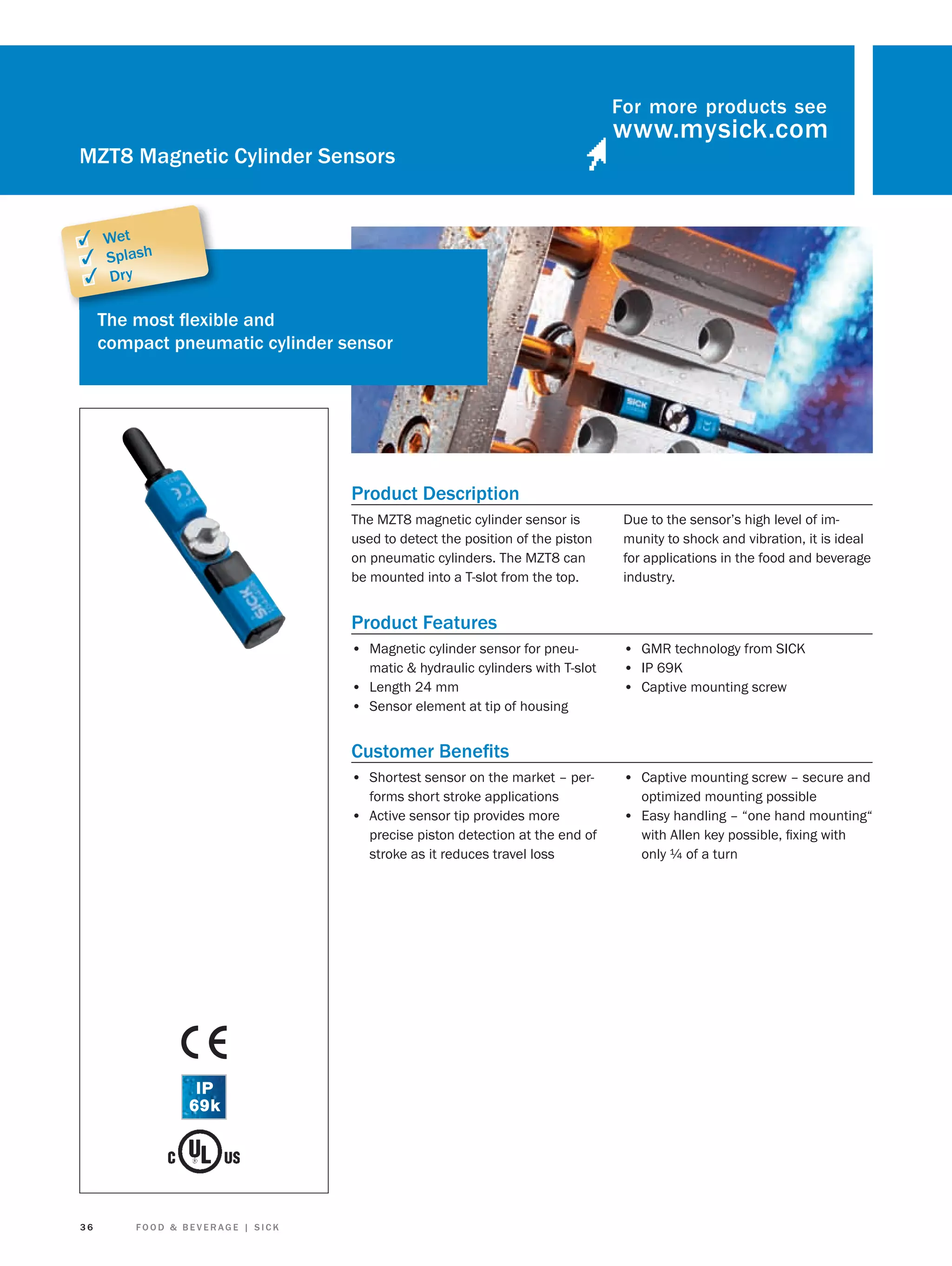 For more products see

MZT8 Magnetic Cylinder Sensors

✓ Wet
✓ Splash
✓ Dry
The most ﬂexible and
compact pneumatic cylinder sensor

Product Description
The MZT8 magnetic cylinder sensor is
used to detect the position of the piston
on pneumatic cylinders. The MZT8 can
be mounted into a T-slot from the top.

Due to the sensor’s high level of immunity to shock and vibration, it is ideal
for applications in the food and beverage
industry.

Product Features
• Magnetic cylinder sensor for pneumatic & hydraulic cylinders with T-slot
• Length 24 mm
• Sensor element at tip of housing

• GMR technology from SICK
• IP 69K
• Captive mounting screw

Customer Beneﬁts
• Shortest sensor on the market – performs short stroke applications
• Active sensor tip provides more
precise piston detection at the end of
stroke as it reduces travel loss

36

FOOD & BEVERAGE | SICK

• Captive mounting screw – secure and
optimized mounting possible

• Easy handling – “one hand mounting“
with Allen key possible, ﬁxing with
only ¼ of a turn

 