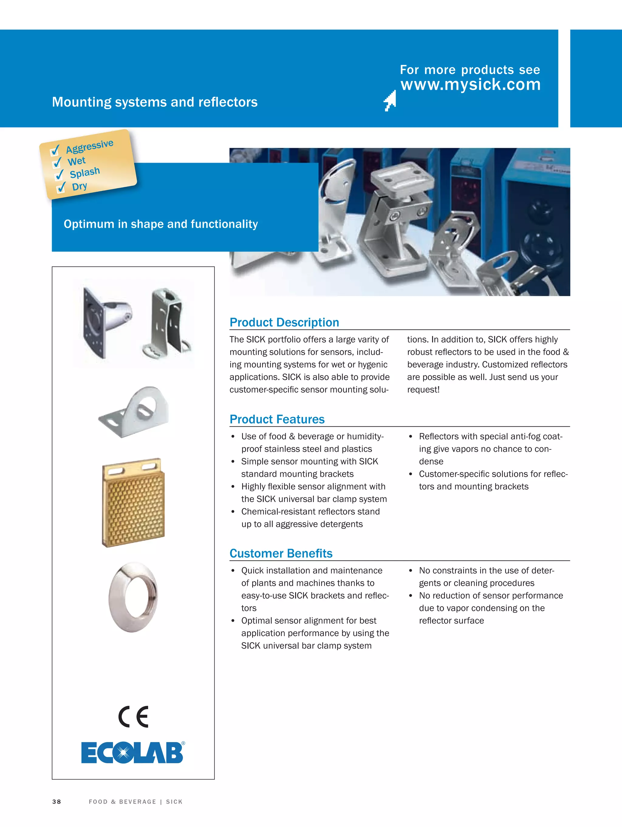 For more products see

Mounting systems and reﬂectors
sive

✓ Aggres
✓ Wet
✓ Splash
✓ Dry

Optimum in shape and functionality

Product Description
The SICK portfolio offers a large varity of
mounting solutions for sensors, including mounting systems for wet or hygenic
applications. SICK is also able to provide
customer-speciﬁc sensor mounting solu-

tions. In addition to, SICK offers highly
robust reﬂectors to be used in the food &
beverage industry. Customized reﬂectors
are possible as well. Just send us your
request!

Product Features
• Use of food & beverage or humidity-

• Reﬂectors with special anti-fog coat-

proof stainless steel and plastics
• Simple sensor mounting with SICK
standard mounting brackets
• Highly ﬂexible sensor alignment with
the SICK universal bar clamp system
• Chemical-resistant reﬂectors stand
up to all aggressive detergents

ing give vapors no chance to condense
• Customer-speciﬁc solutions for reﬂectors and mounting brackets

Customer Beneﬁts
• Quick installation and maintenance
of plants and machines thanks to
easy-to-use SICK brackets and reﬂectors
• Optimal sensor alignment for best
application performance by using the
SICK universal bar clamp system

38

FOOD & BEVERAGE | SICK

• No constraints in the use of detergents or cleaning procedures

• No reduction of sensor performance
due to vapor condensing on the
reﬂector surface

 
