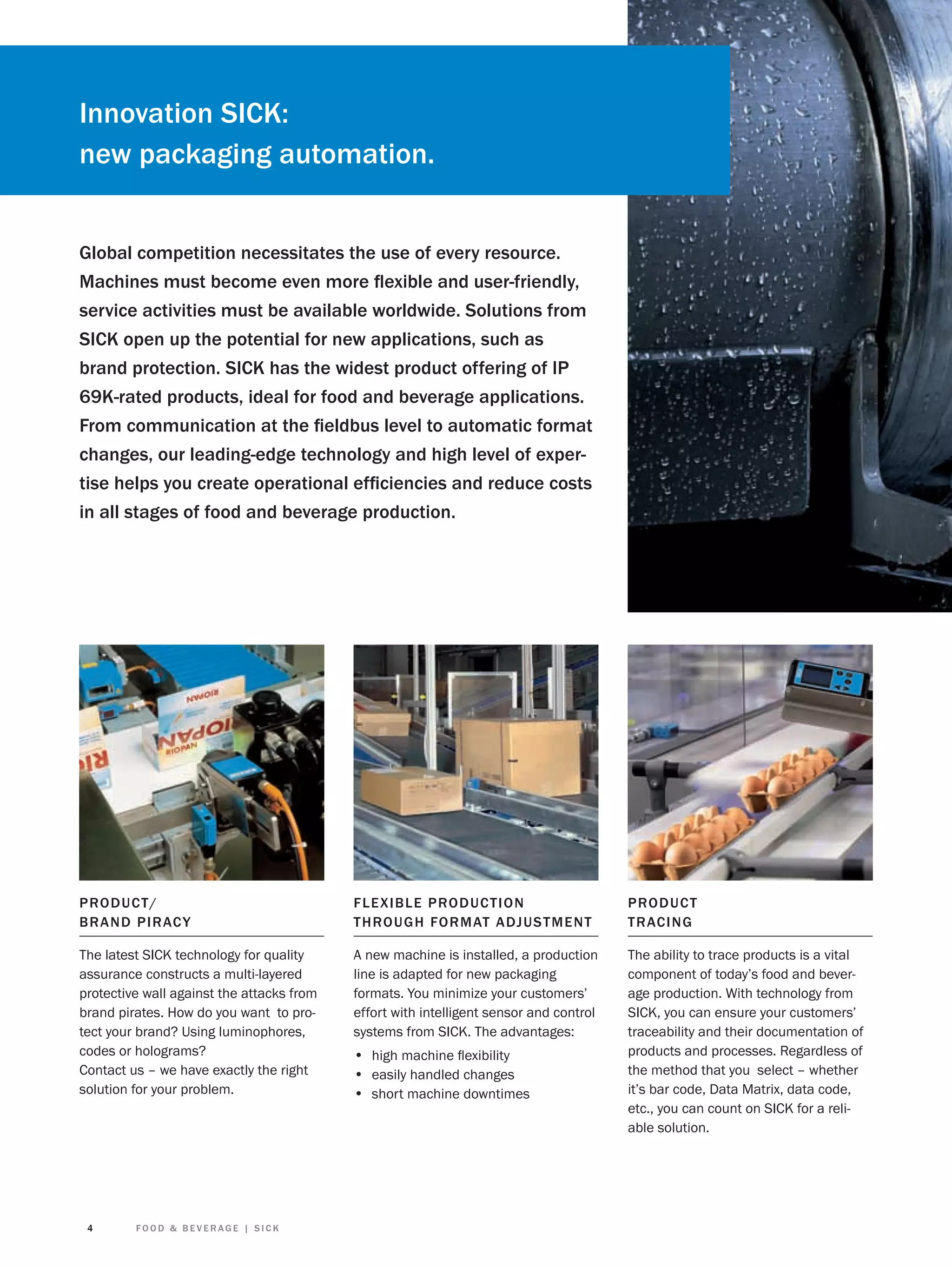 Innovation SICK:
new packaging automation.
Global competition necessitates the use of every resource.
Machines must become even more ﬂexible and user-friendly,
service activities must be available worldwide. Solutions from
SICK open up the potential for new applications, such as
brand protection. SICK has the widest product offering of IP
69K-rated products, ideal for food and beverage applications.
From communication at the ﬁeldbus level to automatic format
changes, our leading-edge technology and high level of expertise helps you create operational efﬁciencies and reduce costs
in all stages of food and beverage production.

PRO D UC T /
BRAN D PIRAC Y

F L E X I B L E PRO D UCT IO N
TH RO U G H FO R MAT ADJUS T MENT

PRO D UCT
T R ACING

The latest SICK technology for quality
assurance constructs a multi-layered
protective wall against the attacks from
brand pirates. How do you want to protect your brand? Using luminophores,
codes or holograms?
Contact us – we have exactly the right
solution for your problem.

A new machine is installed, a production
line is adapted for new packaging
formats. You minimize your customers’
effort with intelligent sensor and control
systems from SICK. The advantages:

The ability to trace products is a vital
component of today’s food and beverage production. With technology from
SICK, you can ensure your customers’
traceability and their documentation of
products and processes. Regardless of
the method that you select – whether
it’s bar code, Data Matrix, data code,
etc., you can count on SICK for a reliable solution.

4

FOOD & BEVERAGE | SICK

• high machine ﬂexibility
• easily handled changes
• short machine downtimes

 