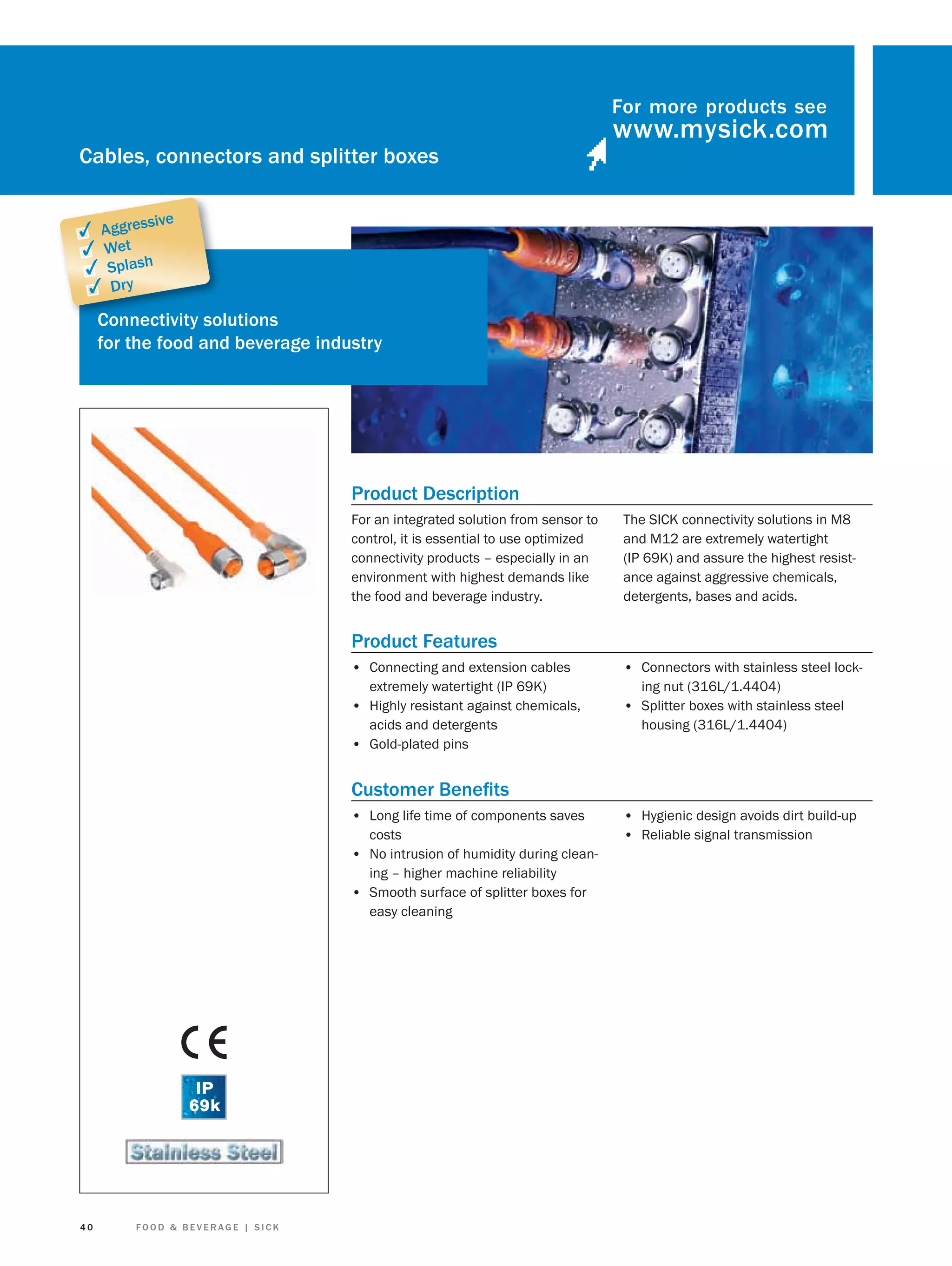 For more products see

Cables, connectors and splitter boxes
sive

✓ Aggres
✓ Wet
✓ Splash
✓ Dry

Connectivity so
solutions
for the food and beverage industry

Product Description
For an integrated solution from sensor to
control, it is essential to use optimized
connectivity products – especially in an
environment with highest demands like
the food and beverage industry.

The SICK connectivity solutions in M8
and M12 are extremely watertight
(IP 69K) and assure the highest resistance against aggressive chemicals,
detergents, bases and acids.

Product Features
• Connecting and extension cables
extremely watertight (IP 69K)
• Highly resistant against chemicals,
acids and detergents
• Gold-plated pins

• Connectors with stainless steel locking nut (316L/1.4404)

• Splitter boxes with stainless steel
housing (316L/1.4404)

Customer Beneﬁts
• Long life time of components saves
costs
• No intrusion of humidity during cleaning – higher machine reliability
• Smooth surface of splitter boxes for
easy cleaning

40

FOOD & BEVERAGE | SICK

• Hygienic design avoids dirt build-up
• Reliable signal transmission

 