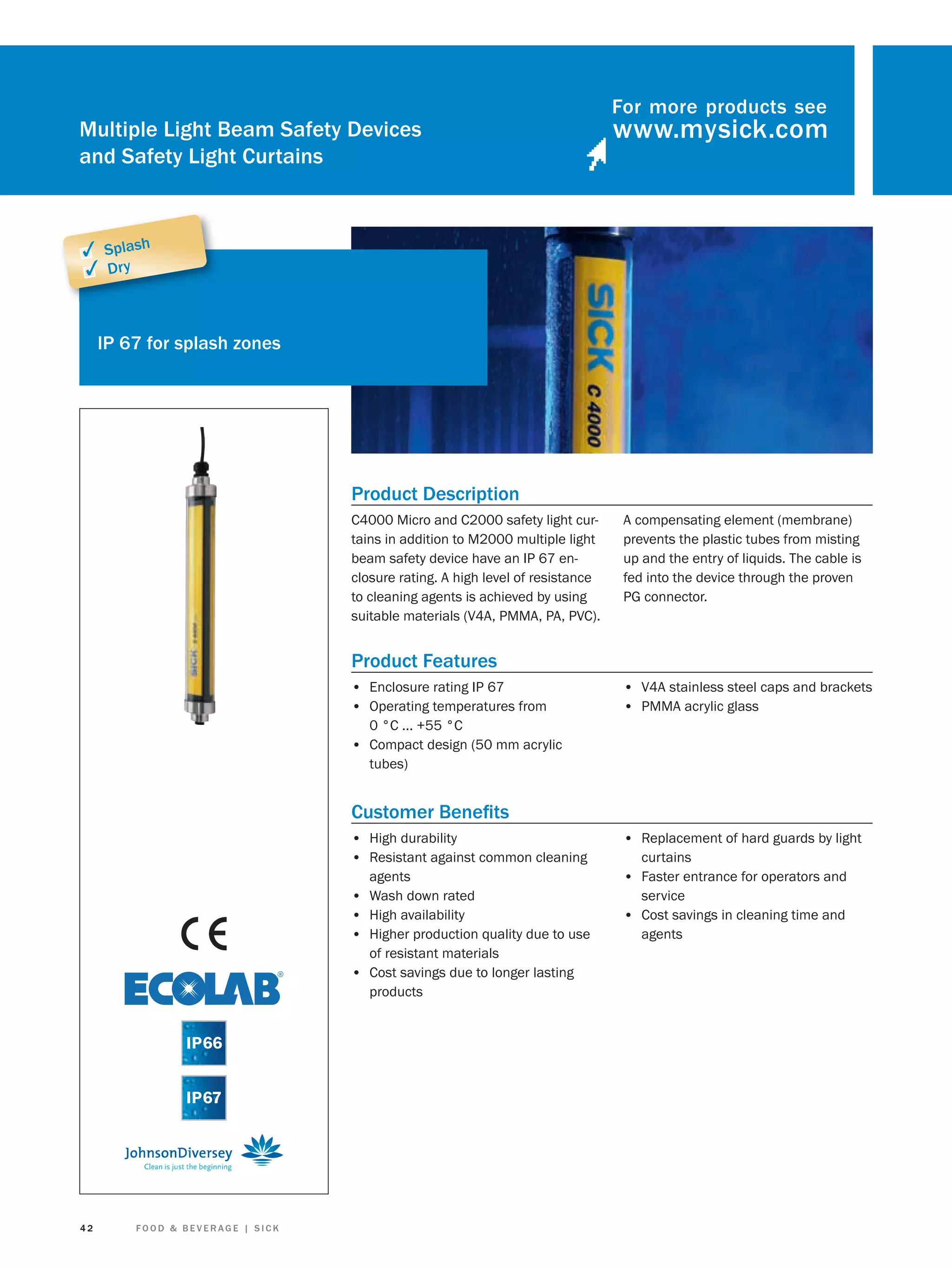 Multiple Light Beam Safety Devices
and Safety Light Curtains

For more products see

✓ Splash
✓ Dry

IP 67 for splash zones

Product Description
C4000 Micro and C2000 safety light curtains in addition to M2000 multiple light
beam safety device have an IP 67 enclosure rating. A high level of resistance
to cleaning agents is achieved by using
suitable materials (V4A, PMMA, PA, PVC).

A compensating element (membrane)
prevents the plastic tubes from misting
up and the entry of liquids. The cable is
fed into the device through the proven
PG connector.

Product Features
• Enclosure rating IP 67
• Operating temperatures from

• V4A stainless steel caps and brackets
• PMMA acrylic glass

0 °C ... +55 °C

• Compact design (50 mm acrylic
tubes)

Customer Beneﬁts
• High durability
• Resistant against common cleaning
•
•
•
•

42

FOOD & BEVERAGE | SICK

agents
Wash down rated
High availability
Higher production quality due to use
of resistant materials
Cost savings due to longer lasting
products

• Replacement of hard guards by light
curtains

• Faster entrance for operators and
service

• Cost savings in cleaning time and
agents

 