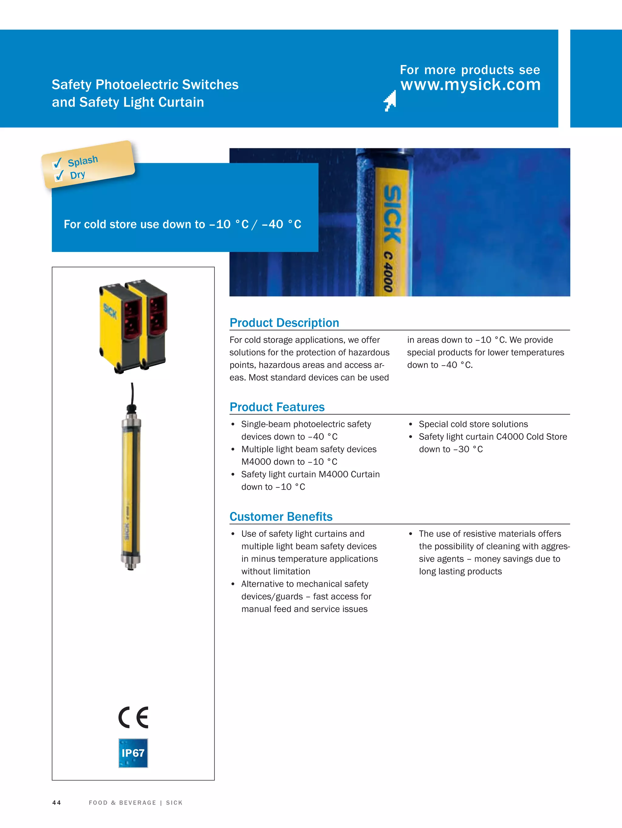 Safety Photoelectric Switches
and Safety Light Curtain

For more products see

✓ Splash
✓ Dry

For cold store use down to –10 °C / –40 °C

Product Description
For cold storage applications, we offer
solutions for the protection of hazardous
points, hazardous areas and access areas. Most standard devices can be used

in areas down to –10 °C. We provide
special products for lower temperatures
down to –40 °C.

Product Features
• Single-beam photoelectric safety
devices down to –40 °C
• Multiple light beam safety devices
M4000 down to –10 °C
• Safety light curtain M4000 Curtain
down to –10 °C

• Special cold store solutions
• Safety light curtain C4000 Cold Store
down to –30 °C

Customer Beneﬁts
• Use of safety light curtains and
multiple light beam safety devices
in minus temperature applications
without limitation
• Alternative to mechanical safety
devices/guards – fast access for
manual feed and service issues

44

FOOD & BEVERAGE | SICK

• The use of resistive materials offers
the possibility of cleaning with aggressive agents – money savings due to
long lasting products

 