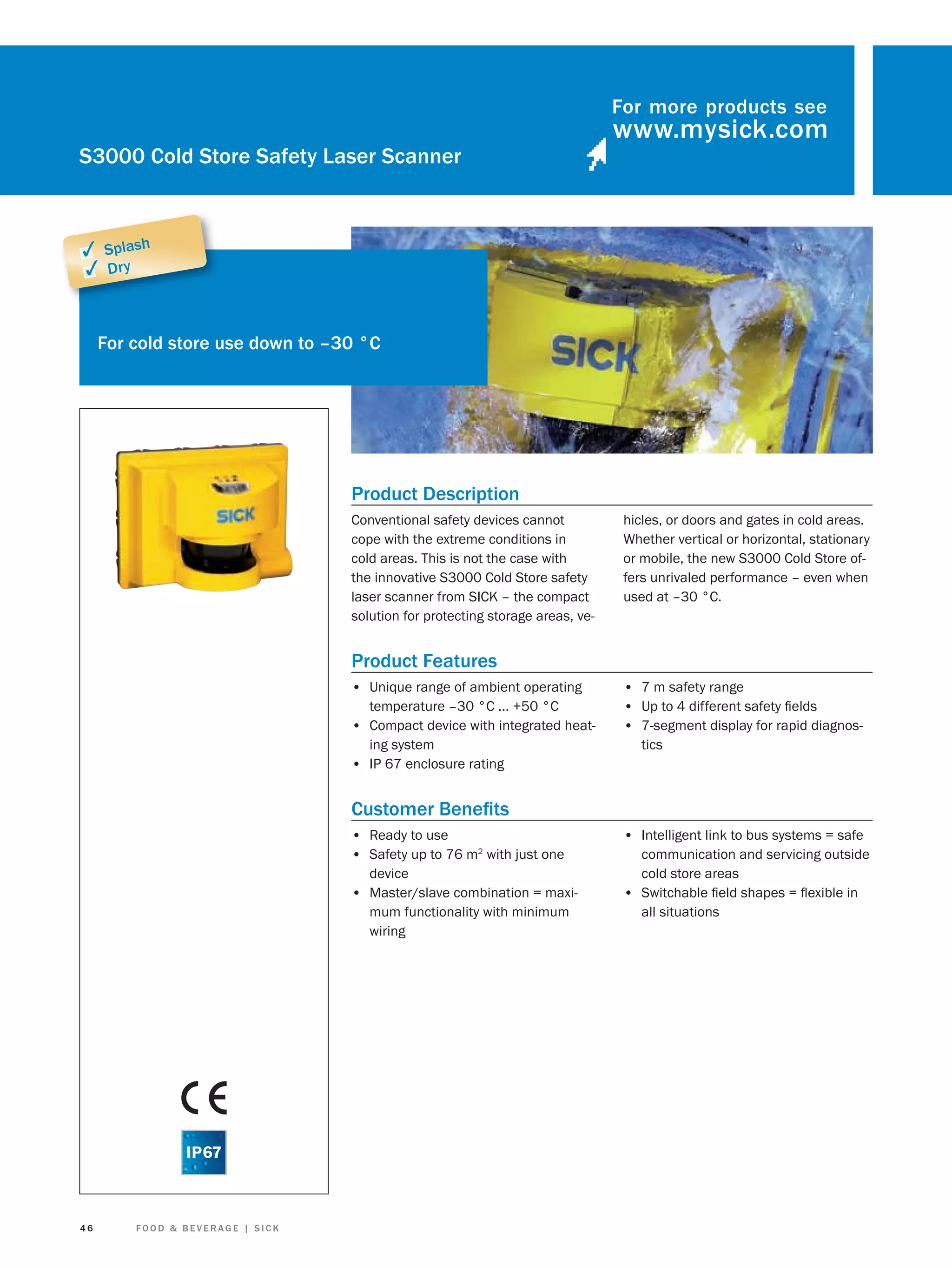 For more products see

S3000 Cold Store Safety Laser Scanner

✓ Splash
✓ Dry

For cold store use down to –30 °C

Product Description
Conventional safety devices cannot
cope with the extreme conditions in
cold areas. This is not the case with
the innovative S3000 Cold Store safety
laser scanner from SICK – the compact
solution for protecting storage areas, ve-

hicles, or doors and gates in cold areas.
Whether vertical or horizontal, stationary
or mobile, the new S3000 Cold Store offers unrivaled performance – even when
used at –30 °C.

Product Features
• Unique range of ambient operating
temperature –30 °C ... +50 °C
• Compact device with integrated heating system
• IP 67 enclosure rating

• 7 m safety range
• Up to 4 different safety ﬁelds
• 7-segment display for rapid diagnostics

Customer Beneﬁts
• Ready to use
• Safety up to 76 m2 with just one
device
• Master/slave combination = maximum functionality with minimum
wiring

46

FOOD & BEVERAGE | SICK

• Intelligent link to bus systems = safe
communication and servicing outside
cold store areas
• Switchable ﬁeld shapes = ﬂexible in
all situations

 