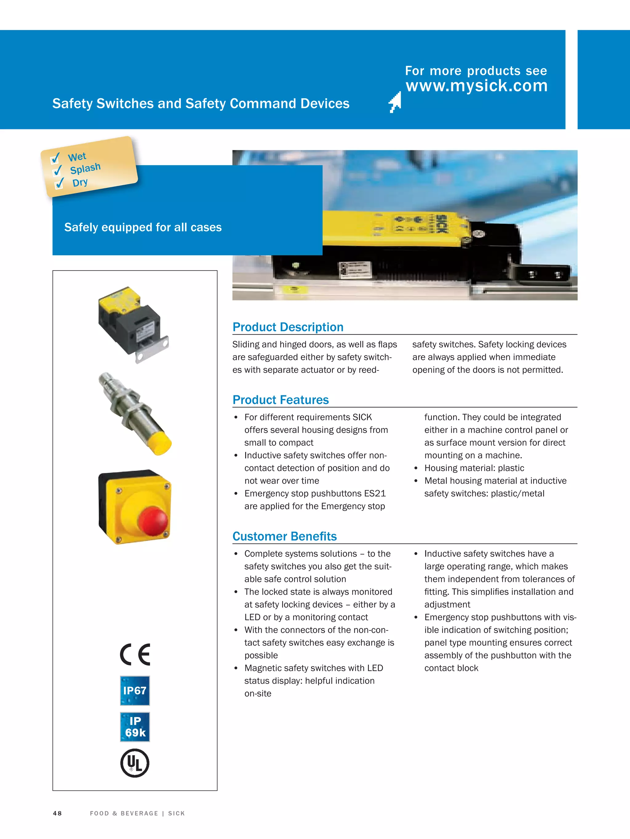 For more products see

Safety Switches and Safety Command Devices

✓ Wet
✓ Splash
✓ Dry
Safely equipped for all cases

Product Description
Sliding and hinged doors, as well as ﬂaps
are safeguarded either by safety switches with separate actuator or by reed-

safety switches. Safety locking devices
are always applied when immediate
opening of the doors is not permitted.

Product Features
• For different requirements SICK
offers several housing designs from
small to compact
• Inductive safety switches offer noncontact detection of position and do
not wear over time
• Emergency stop pushbuttons ES21
are applied for the Emergency stop

function. They could be integrated
either in a machine control panel or
as surface mount version for direct
mounting on a machine.
• Housing material: plastic
• Metal housing material at inductive
safety switches: plastic/metal

Customer Beneﬁts
• Complete systems solutions – to the

48

FOOD & BEVERAGE | SICK

• Inductive safety switches have a

safety switches you also get the suitable safe control solution
• The locked state is always monitored
at safety locking devices – either by a
LED or by a monitoring contact
• With the connectors of the non-contact safety switches easy exchange is
possible
• Magnetic safety switches with LED
status display: helpful indication
on-site

large operating range, which makes
them independent from tolerances of
ﬁtting. This simpliﬁes installation and
adjustment
• Emergency stop pushbuttons with visible indication of switching position;
panel type mounting ensures correct
assembly of the pushbutton with the
contact block

 