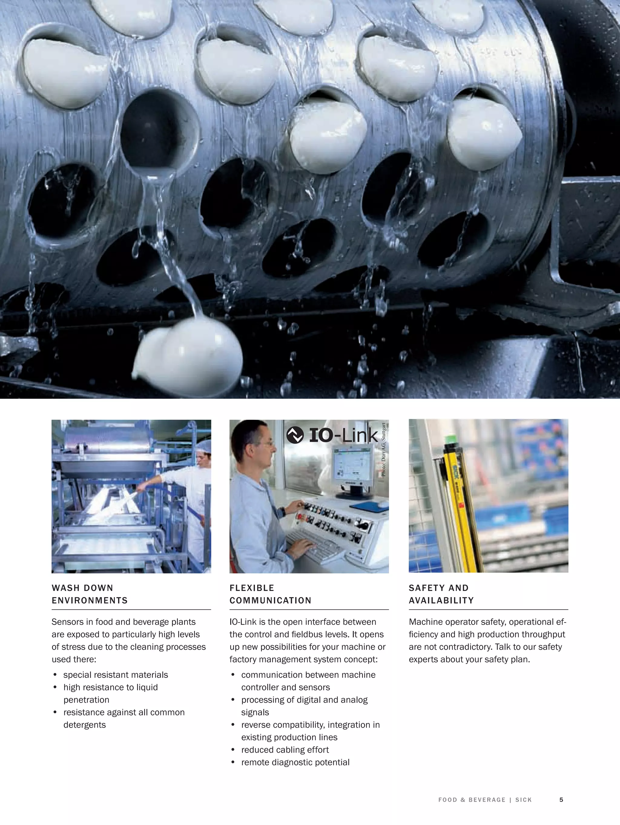 Photo: Dürr AG, Stuttgart

WAS H D OWN
E NV IRON ME N T S

F LE X I B LE
C O M M U N I CAT I O N

SAFET Y AND
AVAIL ABIL IT Y

Sensors in food and beverage plants
are exposed to particularly high levels
of stress due to the cleaning processes
used there:

IO-Link is the open interface between
the control and ﬁeldbus levels. It opens
up new possibilities for your machine or
factory management system concept:

Machine operator safety, operational efﬁciency and high production throughput
are not contradictory. Talk to our safety
experts about your safety plan.

• special resistant materials
• high resistance to liquid

• communication between machine

penetration
• resistance against all common
detergents

• processing of digital and analog

controller and sensors
signals

• reverse compatibility, integration in
existing production lines

• reduced cabling effort
• remote diagnostic potential

FOOD & BEVERAGE | SICK

5

 