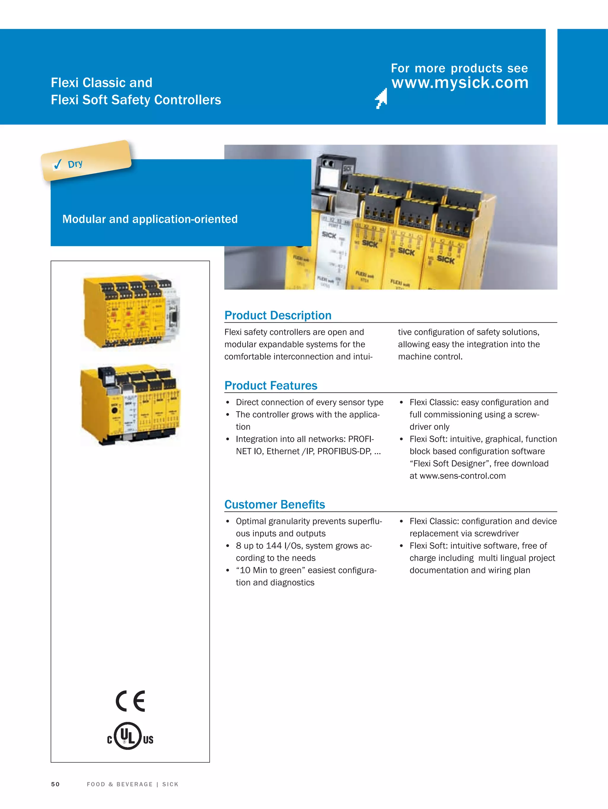 For more products see

Flexi Classic and
Flexi Soft Safety Controllers

✓ Dry

Modular and application-oriented

Product Description
Flexi safety controllers are open and
modular expandable systems for the
comfortable interconnection and intui-

tive conﬁguration of safety solutions,
allowing easy the integration into the
machine control.

Product Features
• Direct connection of every sensor type
• The controller grows with the application
• Integration into all networks: PROFINET IO, Ethernet /IP, PROFIBUS-DP, …

• Flexi Classic: easy conﬁguration and
full commissioning using a screwdriver only
• Flexi Soft: intuitive, graphical, function
block based conﬁguration software
“Flexi Soft Designer”, free download
at www.sens-control.com

Customer Beneﬁts
• Optimal granularity prevents superﬂuous inputs and outputs
• 8 up to 144 I/Os, system grows according to the needs
• “10 Min to green” easiest conﬁguration and diagnostics

50

FOOD & BEVERAGE | SICK

• Flexi Classic: conﬁguration and device
replacement via screwdriver

• Flexi Soft: intuitive software, free of
charge including multi lingual project
documentation and wiring plan

 