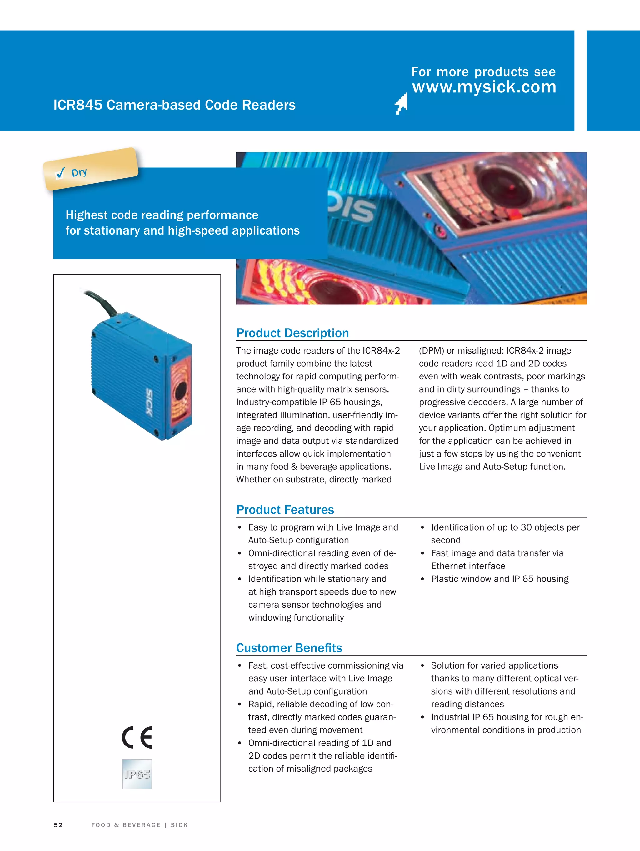 For more products see

ICR845 Camera-based Code Readers

✓ Dry
Highest code reading performance
for stationary and high-speed applications

Product Description
The image code readers of the ICR84x-2
product family combine the latest
technology for rapid computing performance with high-quality matrix sensors.
Industry-compatible IP 65 housings,
integrated illumination, user-friendly image recording, and decoding with rapid
image and data output via standardized
interfaces allow quick implementation
in many food & beverage applications.
Whether on substrate, directly marked

(DPM) or misaligned: ICR84x-2 image
code readers read 1D and 2D codes
even with weak contrasts, poor markings
and in dirty surroundings – thanks to
progressive decoders. A large number of
device variants offer the right solution for
your application. Optimum adjustment
for the application can be achieved in
just a few steps by using the convenient
Live Image and Auto-Setup function.

Product Features
• Easy to program with Live Image and
Auto-Setup conﬁguration
• Omni-directional reading even of destroyed and directly marked codes
• Identiﬁcation while stationary and
at high transport speeds due to new
camera sensor technologies and
windowing functionality

• Identiﬁcation of up to 30 objects per
second

• Fast image and data transfer via
Ethernet interface

• Plastic window and IP 65 housing

Customer Beneﬁts
• Fast, cost-effective commissioning via

52

FOOD & BEVERAGE | SICK

• Solution for varied applications

easy user interface with Live Image
and Auto-Setup conﬁguration
• Rapid, reliable decoding of low contrast, directly marked codes guaranteed even during movement
• Omni-directional reading of 1D and
2D codes permit the reliable identiﬁcation of misaligned packages

thanks to many different optical versions with different resolutions and
reading distances
• Industrial IP 65 housing for rough environmental conditions in production

 
