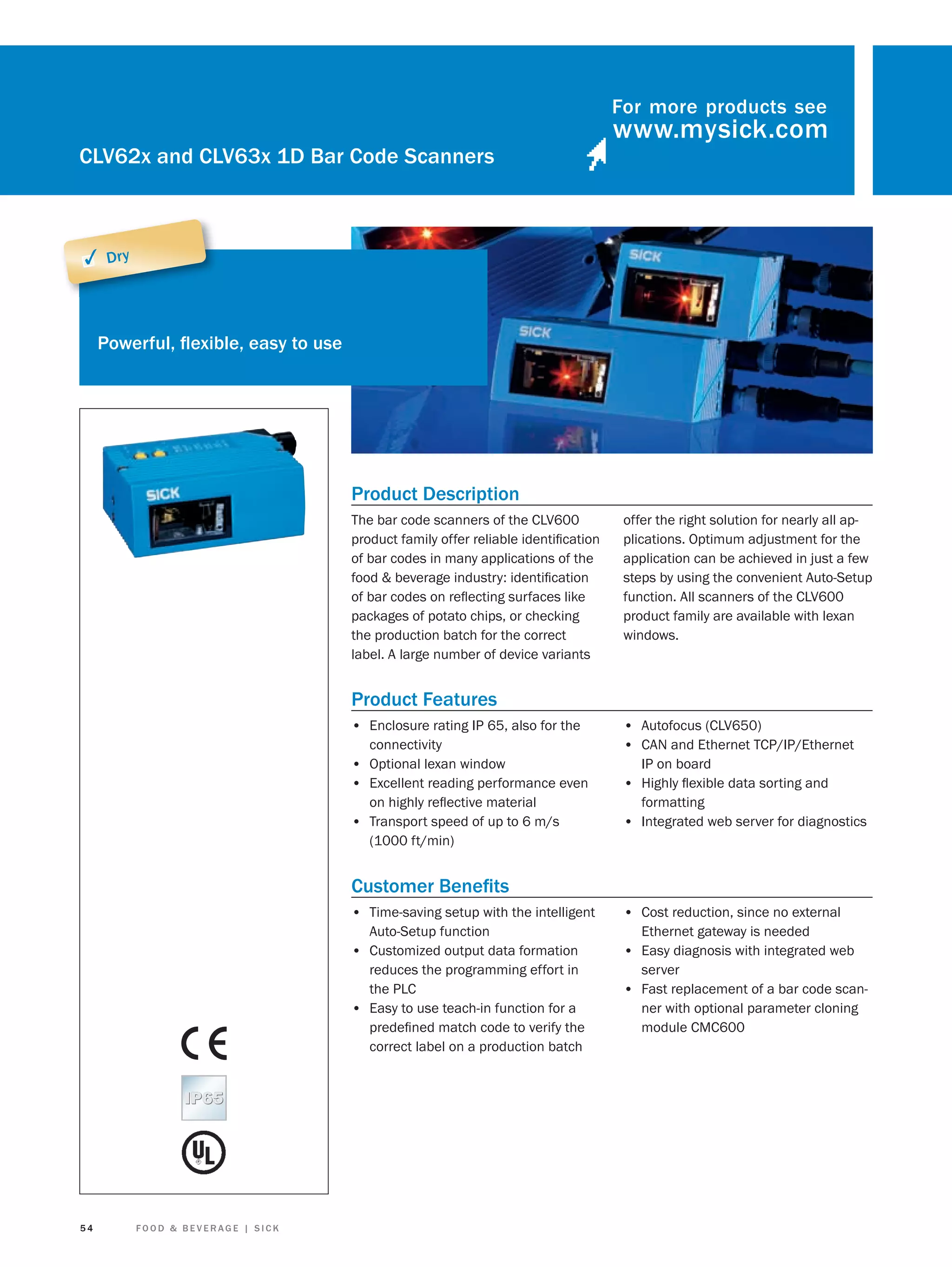 For more products see

CLV62x and CLV63x 1D Bar Code Scanners

✓ Dry

Powerful, ﬂexible, easy to use

Product Description
The bar code scanners of the CLV600
product family offer reliable identiﬁcation
of bar codes in many applications of the
food & beverage industry: identiﬁcation
of bar codes on reﬂecting surfaces like
packages of potato chips, or checking
the production batch for the correct
label. A large number of device variants

offer the right solution for nearly all applications. Optimum adjustment for the
application can be achieved in just a few
steps by using the convenient Auto-Setup
function. All scanners of the CLV600
product family are available with lexan
windows.

Product Features
• Enclosure rating IP 65, also for the
connectivity
• Optional lexan window
• Excellent reading performance even
on highly reﬂective material
• Transport speed of up to 6 m/s
(1000 ft/min)

• Autofocus (CLV650)
• CAN and Ethernet TCP/IP/Ethernet
IP on board

• Highly ﬂexible data sorting and
formatting

• Integrated web server for diagnostics

Customer Beneﬁts
• Time-saving setup with the intelligent
Auto-Setup function
• Customized output data formation
reduces the programming effort in
the PLC
• Easy to use teach-in function for a
predeﬁned match code to verify the
correct label on a production batch

54

FOOD & BEVERAGE | SICK

• Cost reduction, since no external
Ethernet gateway is needed

• Easy diagnosis with integrated web
server

• Fast replacement of a bar code scanner with optional parameter cloning
module CMC600

 