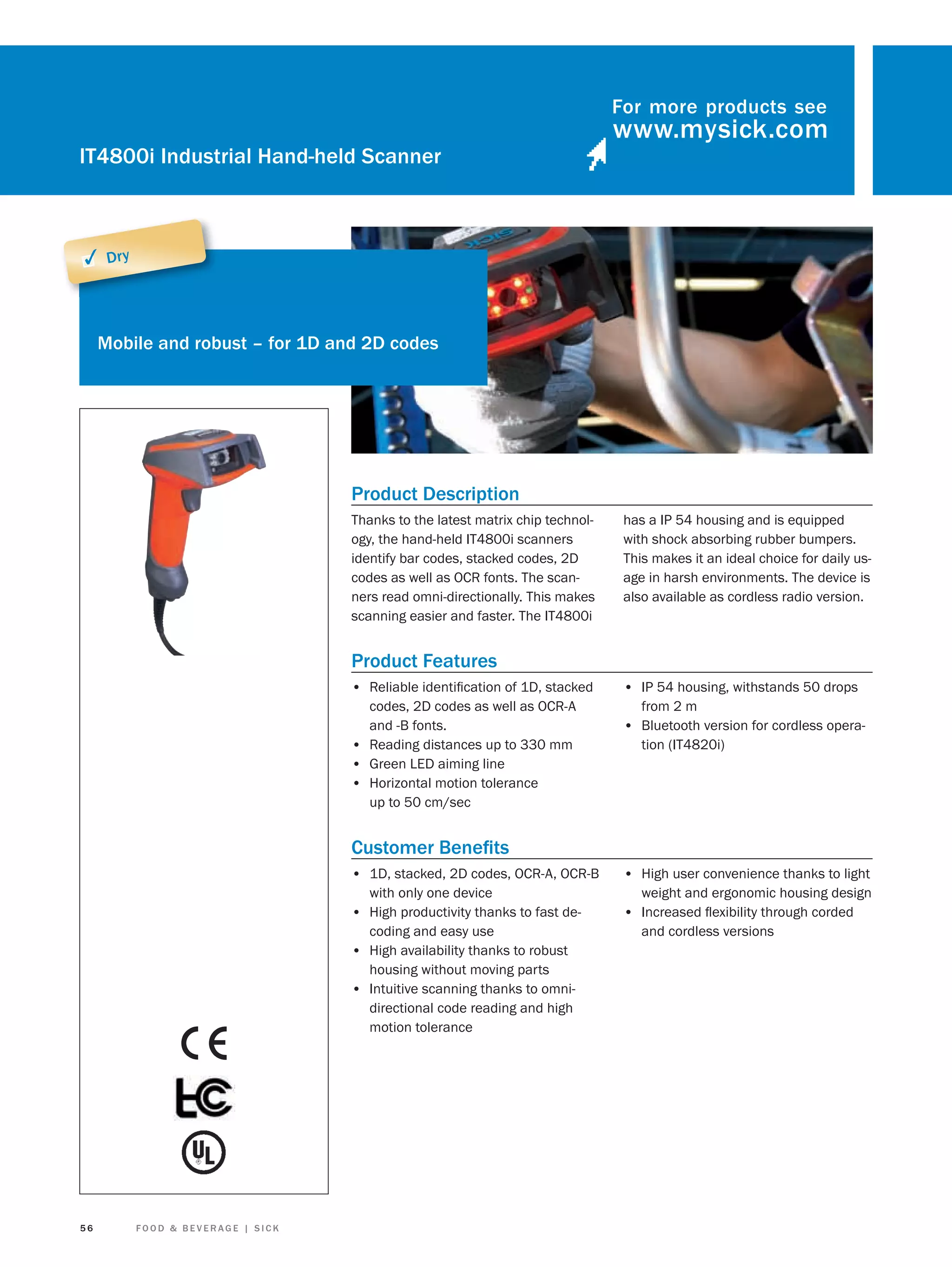 For more products see

IT4800i Industrial Hand-held Scanner

✓ Dry

Mobile and robust – for 1D and 2D codes

Product Description
Thanks to the latest matrix chip technology, the hand-held IT4800i scanners
identify bar codes, stacked codes, 2D
codes as well as OCR fonts. The scanners read omni-directionally. This makes
scanning easier and faster. The IT4800i

has a IP 54 housing and is equipped
with shock absorbing rubber bumpers.
This makes it an ideal choice for daily usage in harsh environments. The device is
also available as cordless radio version.

Product Features
• Reliable identiﬁcation of 1D, stacked
codes, 2D codes as well as OCR-A
and -B fonts.
• Reading distances up to 330 mm
• Green LED aiming line
• Horizontal motion tolerance
up to 50 cm/sec

• IP 54 housing, withstands 50 drops
from 2 m

• Bluetooth version for cordless operation (IT4820i)

Customer Beneﬁts
• 1D, stacked, 2D codes, OCR-A, OCR-B
with only one device
• High productivity thanks to fast decoding and easy use
• High availability thanks to robust
housing without moving parts
• Intuitive scanning thanks to omnidirectional code reading and high
motion tolerance

56

FOOD & BEVERAGE | SICK

• High user convenience thanks to light
weight and ergonomic housing design

• Increased ﬂexibility through corded
and cordless versions

 