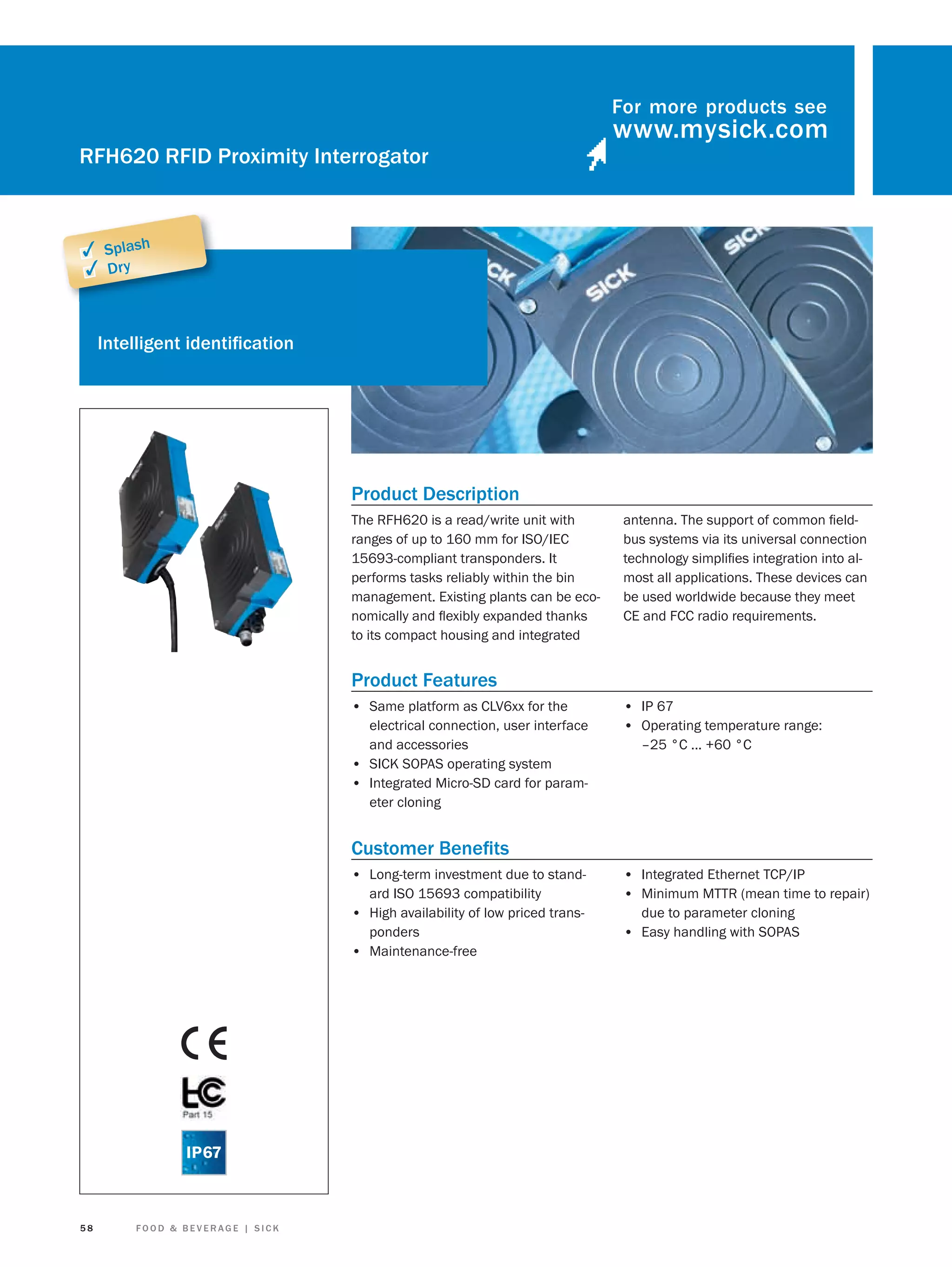 For more products see

RFH620 RFID Proximity Interrogator

✓ Splash
✓ Dry

Intelligent identiﬁcation

Product Description
The RFH620 is a read/write unit with
ranges of up to 160 mm for ISO/IEC
15693-compliant transponders. It
performs tasks reliably within the bin
management. Existing plants can be economically and ﬂexibly expanded thanks
to its compact housing and integrated

antenna. The support of common ﬁeldbus systems via its universal connection
technology simpliﬁes integration into almost all applications. These devices can
be used worldwide because they meet
CE and FCC radio requirements.

Product Features
• Same platform as CLV6xx for the
electrical connection, user interface
and accessories
• SICK SOPAS operating system
• Integrated Micro-SD card for parameter cloning

• IP 67
• Operating temperature range:
–25 °C ... +60 °C

Customer Beneﬁts
• Long-term investment due to standard ISO 15693 compatibility
• High availability of low priced transponders
• Maintenance-free

58

FOOD & BEVERAGE | SICK

• Integrated Ethernet TCP/IP
• Minimum MTTR (mean time to repair)
due to parameter cloning

• Easy handling with SOPAS

 