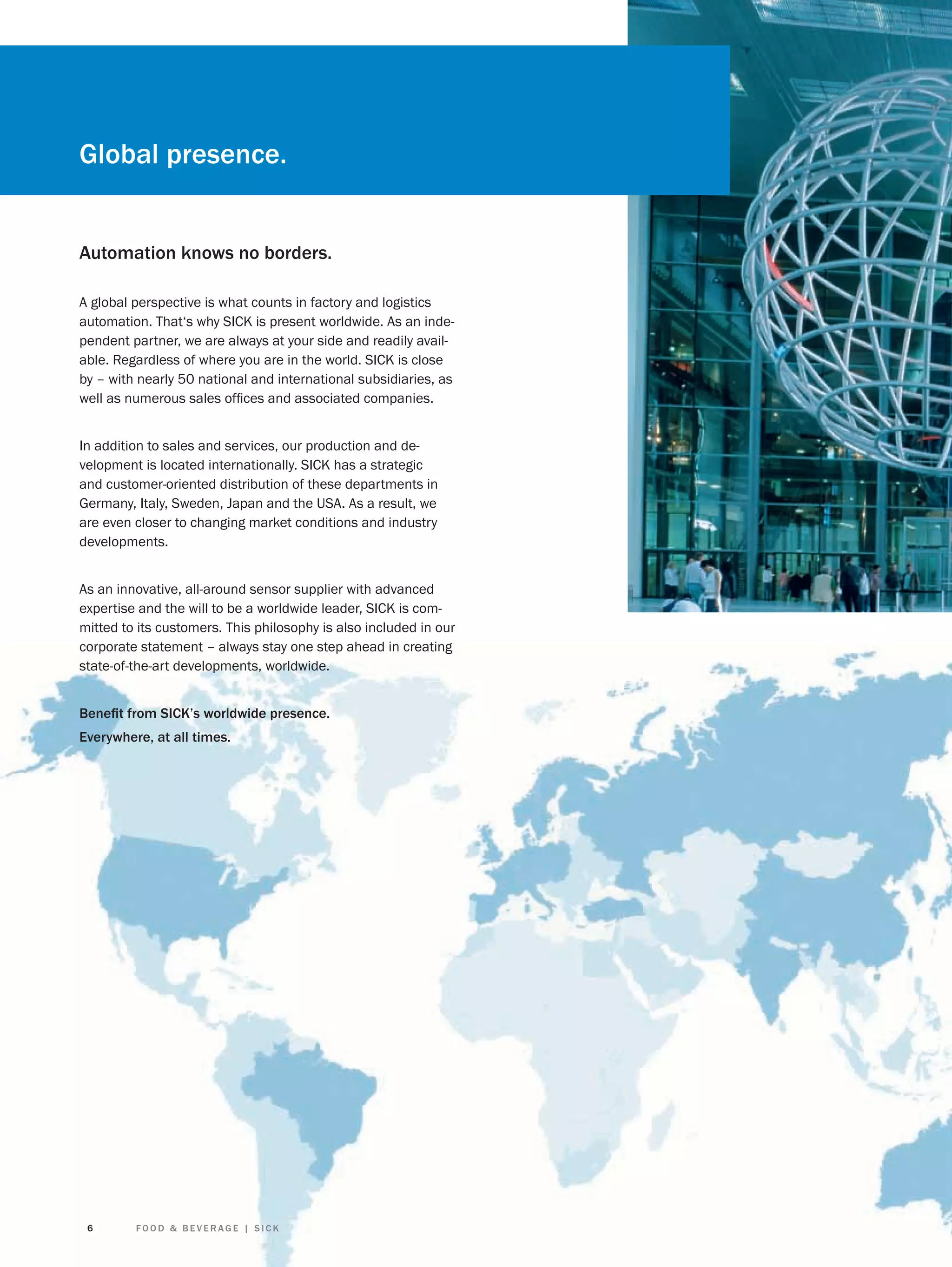 Global presence.

Automation knows no borders.
A global perspective is what counts in factory and logistics
automation. That‘s why SICK is present worldwide. As an independent partner, we are always at your side and readily available. Regardless of where you are in the world. SICK is close
by – with nearly 50 national and international subsidiaries, as
well as numerous sales ofﬁces and associated companies.
In addition to sales and services, our production and development is located internationally. SICK has a strategic
and customer-oriented distribution of these departments in
Germany, Italy, Sweden, Japan and the USA. As a result, we
are even closer to changing market conditions and industry
developments.
As an innovative, all-around sensor supplier with advanced
expertise and the will to be a worldwide leader, SICK is committed to its customers. This philosophy is also included in our
corporate statement – always stay one step ahead in creating
state-of-the-art developments, worldwide.
Beneﬁt from SICK’s worldwide presence.
Everywhere, at all times.

6

FOOD & BEVERAGE | SICK

 