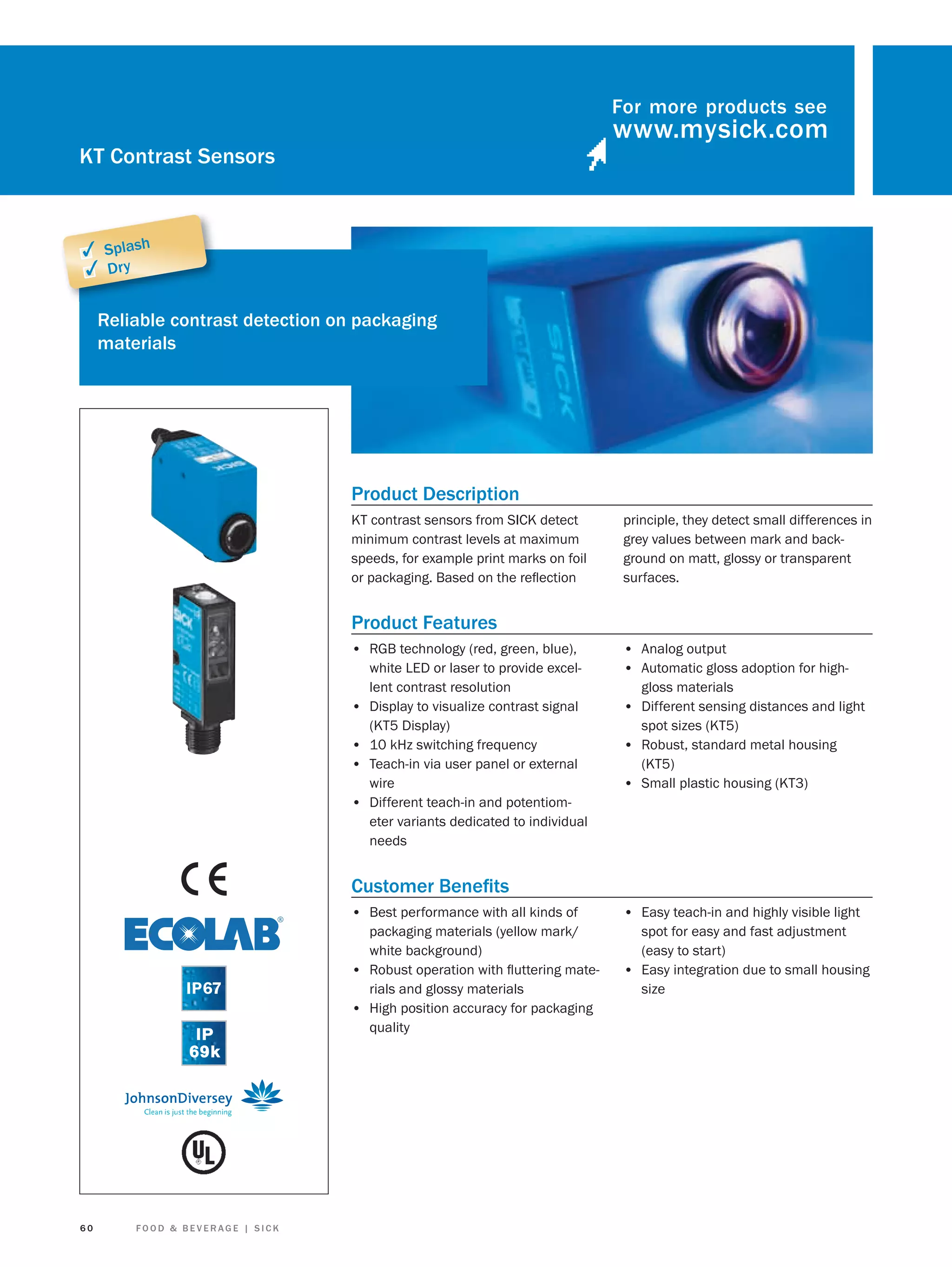 For more products see

KT Contrast Sensors

✓ Splash
✓ Dry
Reliable contrast detection on packaging
materials

Product Description
KT contrast sensors from SICK detect
minimum contrast levels at maximum
speeds, for example print marks on foil
or packaging. Based on the reﬂection

principle, they detect small differences in
grey values between mark and background on matt, glossy or transparent
surfaces.

Product Features
• RGB technology (red, green, blue),

•
•
•
•

white LED or laser to provide excellent contrast resolution
Display to visualize contrast signal
(KT5 Display)
10 kHz switching frequency
Teach-in via user panel or external
wire
Different teach-in and potentiometer variants dedicated to individual
needs

• Analog output
• Automatic gloss adoption for highgloss materials

• Different sensing distances and light
spot sizes (KT5)

• Robust, standard metal housing
(KT5)

• Small plastic housing (KT3)

Customer Beneﬁts
• Best performance with all kinds of

60

FOOD & BEVERAGE | SICK

• Easy teach-in and highly visible light

packaging materials (yellow mark/
white background)
• Robust operation with ﬂuttering materials and glossy materials
• High position accuracy for packaging
quality

spot for easy and fast adjustment
(easy to start)
• Easy integration due to small housing
size

 