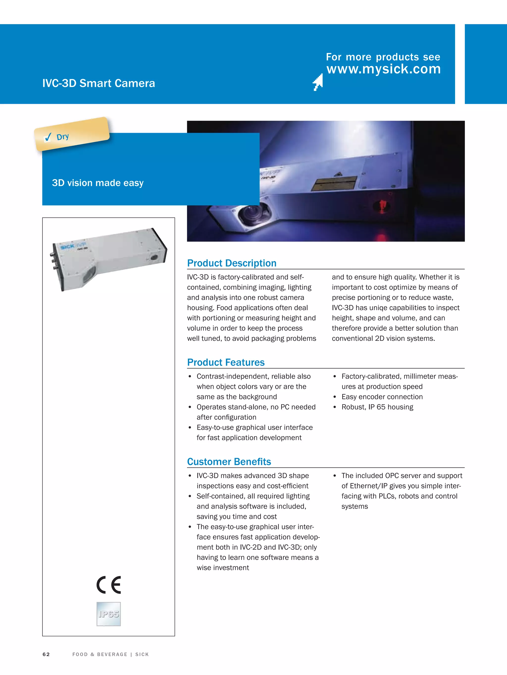 For more products see

IVC-3D Smart Camera

✓ Dry

3D vision made easy

Product Description
IVC-3D is factory-calibrated and selfcontained, combining imaging, lighting
and analysis into one robust camera
housing. Food applications often deal
with portioning or measuring height and
volume in order to keep the process
well tuned, to avoid packaging problems

and to ensure high quality. Whether it is
important to cost optimize by means of
precise portioning or to reduce waste,
IVC-3D has uniqe capabilities to inspect
height, shape and volume, and can
therefore provide a better solution than
conventional 2D vision systems.

Product Features
• Contrast-independent, reliable also
when object colors vary or are the
same as the background
• Operates stand-alone, no PC needed
after conﬁguration
• Easy-to-use graphical user interface
for fast application development

• Factory-calibrated, millimeter measures at production speed

• Easy encoder connection
• Robust, IP 65 housing

Customer Beneﬁts
• IVC-3D makes advanced 3D shape
inspections easy and cost-efﬁcient
• Self-contained, all required lighting
and analysis software is included,
saving you time and cost
• The easy-to-use graphical user interface ensures fast application development both in IVC-2D and IVC-3D; only
having to learn one software means a
wise investment

62

FOOD & BEVERAGE | SICK

• The included OPC server and support
of Ethernet/IP gives you simple interfacing with PLCs, robots and control
systems

 