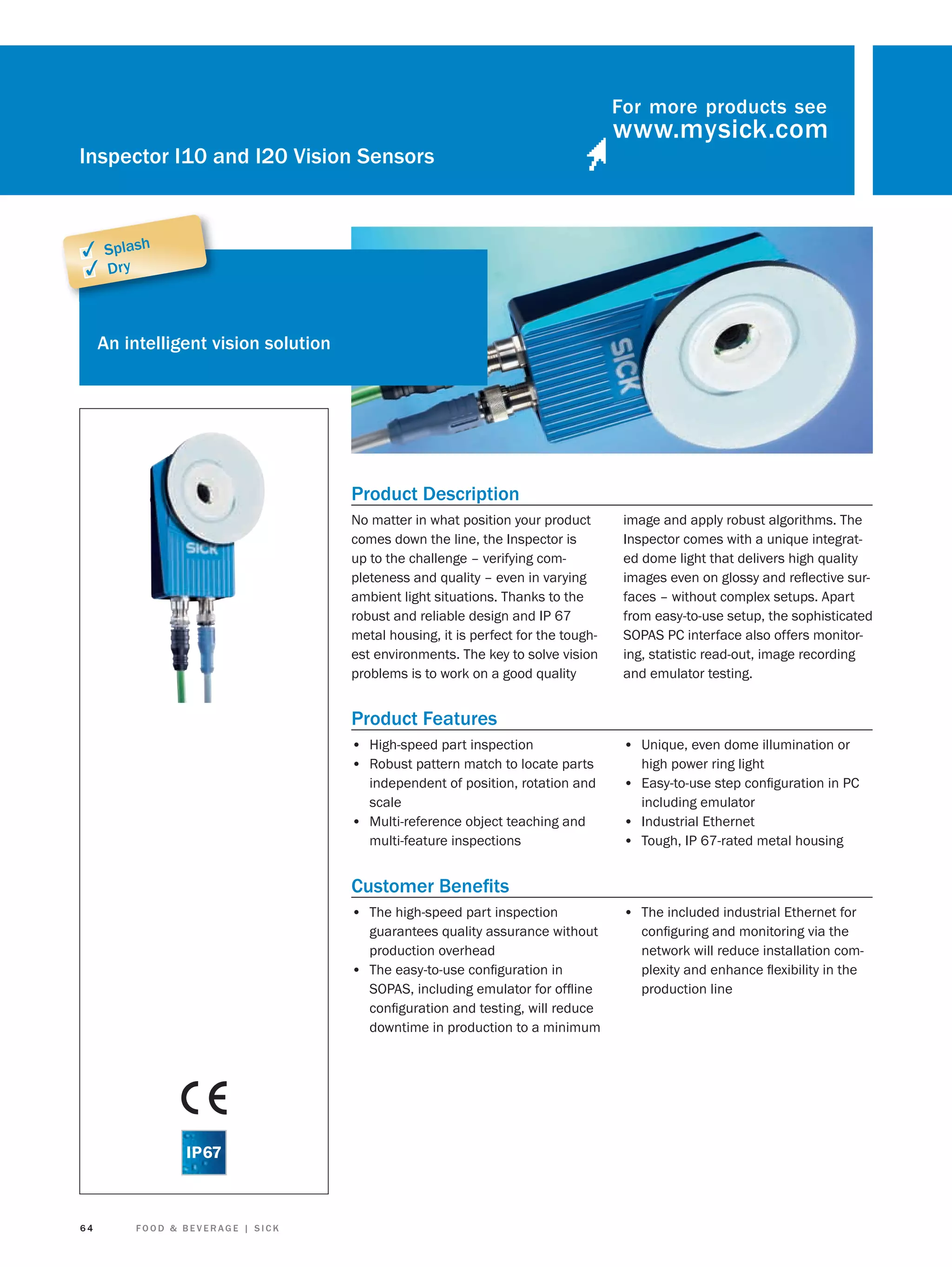 For more products see

Inspector I10 and I20 Vision Sensors

✓ Splash
✓ Dry

An intelligent vision solution

Product Description
No matter in what position your product
comes down the line, the Inspector is
up to the challenge – verifying completeness and quality – even in varying
ambient light situations. Thanks to the
robust and reliable design and IP 67
metal housing, it is perfect for the toughest environments. The key to solve vision
problems is to work on a good quality

image and apply robust algorithms. The
Inspector comes with a unique integrated dome light that delivers high quality
images even on glossy and reﬂective surfaces – without complex setups. Apart
from easy-to-use setup, the sophisticated
SOPAS PC interface also offers monitoring, statistic read-out, image recording
and emulator testing.

Product Features
• High-speed part inspection
• Robust pattern match to locate parts

• Unique, even dome illumination or

independent of position, rotation and
scale
• Multi-reference object teaching and
multi-feature inspections

• Easy-to-use step conﬁguration in PC

high power ring light
including emulator

• Industrial Ethernet
• Tough, IP 67-rated metal housing

Customer Beneﬁts
• The high-speed part inspection
guarantees quality assurance without
production overhead
• The easy-to-use conﬁguration in
SOPAS, including emulator for ofﬂine
conﬁguration and testing, will reduce
downtime in production to a minimum

64

FOOD & BEVERAGE | SICK

• The included industrial Ethernet for
conﬁguring and monitoring via the
network will reduce installation complexity and enhance ﬂexibility in the
production line

 