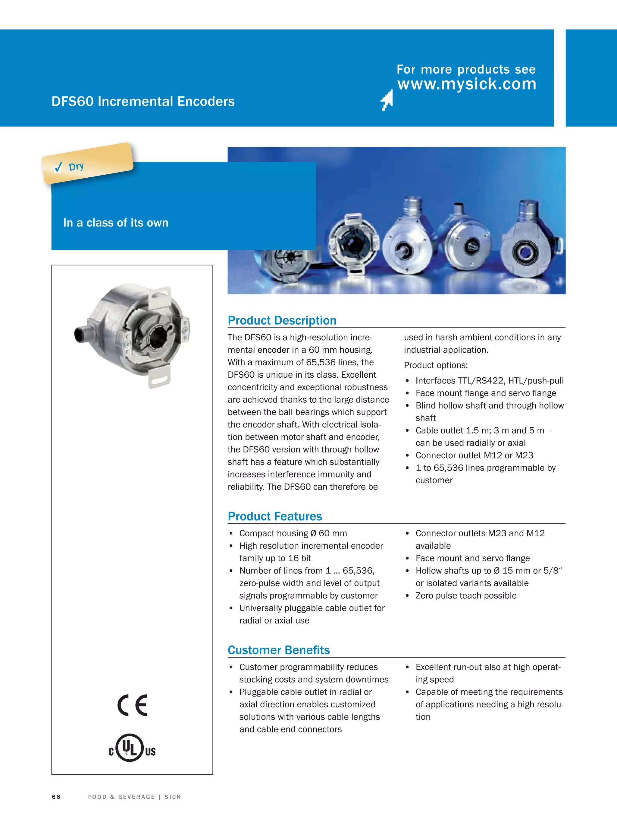 For more products see

DFS60 Incremental Encoders

✓ Dry

In a class of its own

Product Description
The DFS60 is a high-resolution incremental encoder in a 60 mm housing.
With a maximum of 65,536 lines, the
DFS60 is unique in its class. Excellent
concentricity and exceptional robustness
are achieved thanks to the large distance
between the ball bearings which support
the encoder shaft. With electrical isolation between motor shaft and encoder,
the DFS60 version with through hollow
shaft has a feature which substantially
increases interference immunity and
reliability. The DFS60 can therefore be

used in harsh ambient conditions in any
industrial application.
Product options:

• Interfaces TTL/RS422, HTL/push-pull
• Face mount ﬂange and servo ﬂange
• Blind hollow shaft and through hollow
shaft

• Cable outlet 1.5 m; 3 m and 5 m –
can be used radially or axial

• Connector outlet M12 or M23
• 1 to 65,536 lines programmable by
customer

Product Features
• Compact housing Ø 60 mm
• High resolution incremental encoder

• Connector outlets M23 and M12

family up to 16 bit
• Number of lines from 1 ... 65,536,
zero-pulse width and level of output
signals programmable by customer
• Universally pluggable cable outlet for
radial or axial use

• Face mount and servo ﬂange
• Hollow shafts up to Ø 15 mm or 5/8“

available

or isolated variants available

• Zero pulse teach possible

Customer Beneﬁts
• Customer programmability reduces
stocking costs and system downtimes
• Pluggable cable outlet in radial or
axial direction enables customized
solutions with various cable lengths
and cable-end connectors

66

FOOD & BEVERAGE | SICK

• Excellent run-out also at high operating speed

• Capable of meeting the requirements
of applications needing a high resolution

 
