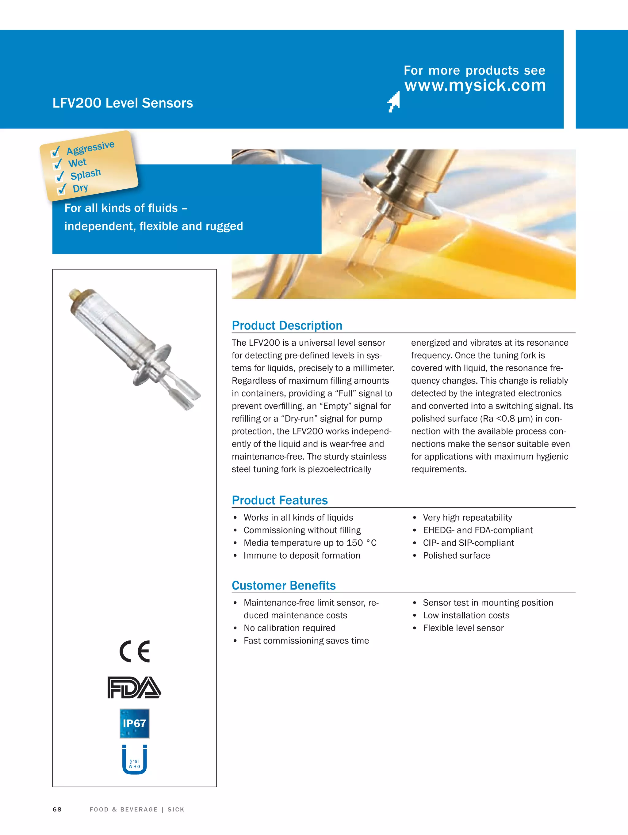 For more products see

LFV200 Level Sensors
sive

✓ Aggres
✓ Wet
✓ Splash
✓ Dry
Fo
For all kinds of ﬂuids –
independent, ﬂexible and rugged

Product Description
The LFV200 is a universal level sensor
for detecting pre-deﬁned levels in systems for liquids, precisely to a millimeter.
Regardless of maximum ﬁlling amounts
in containers, providing a “Full” signal to
prevent overﬁlling, an “Empty” signal for
reﬁlling or a “Dry-run” signal for pump
protection, the LFV200 works independently of the liquid and is wear-free and
maintenance-free. The sturdy stainless
steel tuning fork is piezoelectrically

energized and vibrates at its resonance
frequency. Once the tuning fork is
covered with liquid, the resonance frequency changes. This change is reliably
detected by the integrated electronics
and converted into a switching signal. Its
polished surface (Ra <0.8 μm) in connection with the available process connections make the sensor suitable even
for applications with maximum hygienic
requirements.

Product Features
•
•
•
•

Works in all kinds of liquids
Commissioning without ﬁlling
Media temperature up to 150 °C
Immune to deposit formation

•
•
•
•

Very high repeatability
EHEDG- and FDA-compliant
CIP- and SIP-compliant
Polished surface

Customer Beneﬁts
• Maintenance-free limit sensor, reduced maintenance costs
• No calibration required
• Fast commissioning saves time

§ 19 I
WHG

68

FOOD & BEVERAGE | SICK

• Sensor test in mounting position
• Low installation costs
• Flexible level sensor

 