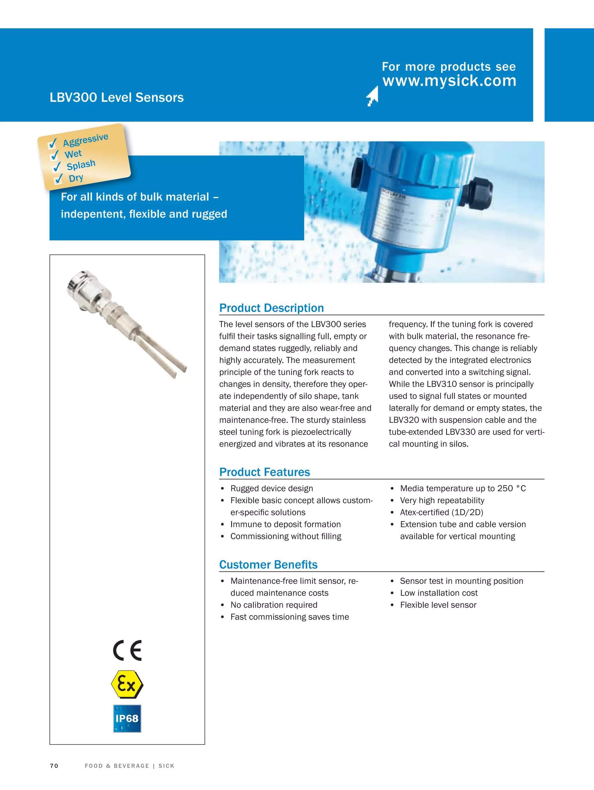 For more products see

LBV300 Level Sensors
sive

✓ Aggres
✓ Wet
✓ Splash
✓ Dry
Fo
For all kinds of bulk material –
indepentent, ﬂexible and rugged

Product Description
The level sensors of the LBV300 series
fulﬁl their tasks signalling full, empty or
demand states ruggedly, reliably and
highly accurately. The measurement
principle of the tuning fork reacts to
changes in density, therefore they operate independently of silo shape, tank
material and they are also wear-free and
maintenance-free. The sturdy stainless
steel tuning fork is piezoelectrically
energized and vibrates at its resonance

frequency. If the tuning fork is covered
with bulk material, the resonance frequency changes. This change is reliably
detected by the integrated electronics
and converted into a switching signal.
While the LBV310 sensor is principally
used to signal full states or mounted
laterally for demand or empty states, the
LBV320 with suspension cable and the
tube-extended LBV330 are used for vertical mounting in silos.

Product Features
• Rugged device design
• Flexible basic concept allows customer-speciﬁc solutions

• Immune to deposit formation
• Commissioning without ﬁlling

•
•
•
•

Media temperature up to 250 °C
Very high repeatability
Atex-certiﬁed (1D/2D)
Extension tube and cable version
available for vertical mounting

Customer Beneﬁts
• Maintenance-free limit sensor, reduced maintenance costs
• No calibration required
• Fast commissioning saves time

70

FOOD & BEVERAGE | SICK

• Sensor test in mounting position
• Low installation cost
• Flexible level sensor

 