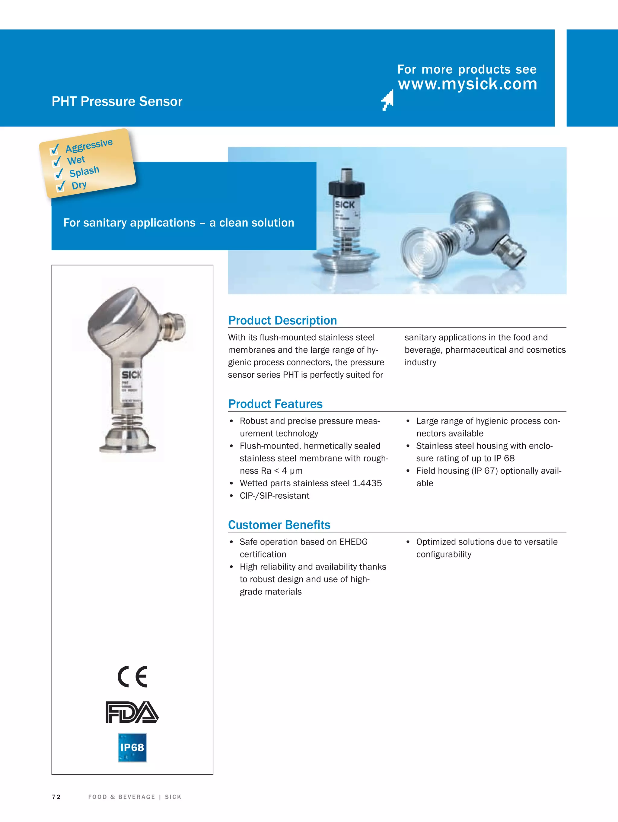 For more products see

PHT Pressure Sensor
sive

✓ Aggres
✓ Wet
✓ Splash
✓ Dry

For sanitary applications – a clean solution

Product Description
With its ﬂush-mounted stainless steel
membranes and the large range of hygienic process connectors, the pressure
sensor series PHT is perfectly suited for

sanitary applications in the food and
beverage, pharmaceutical and cosmetics
industry

Product Features
• Robust and precise pressure measurement technology
• Flush-mounted, hermetically sealed
stainless steel membrane with roughness Ra < 4 μm
• Wetted parts stainless steel 1.4435
• CIP-/SIP-resistant

• Large range of hygienic process connectors available

• Stainless steel housing with enclosure rating of up to IP 68

• Field housing (IP 67) optionally available

Customer Beneﬁts
• Safe operation based on EHEDG
certiﬁcation
• High reliability and availability thanks
to robust design and use of highgrade materials

72

FOOD & BEVERAGE | SICK

• Optimized solutions due to versatile
conﬁgurability

 