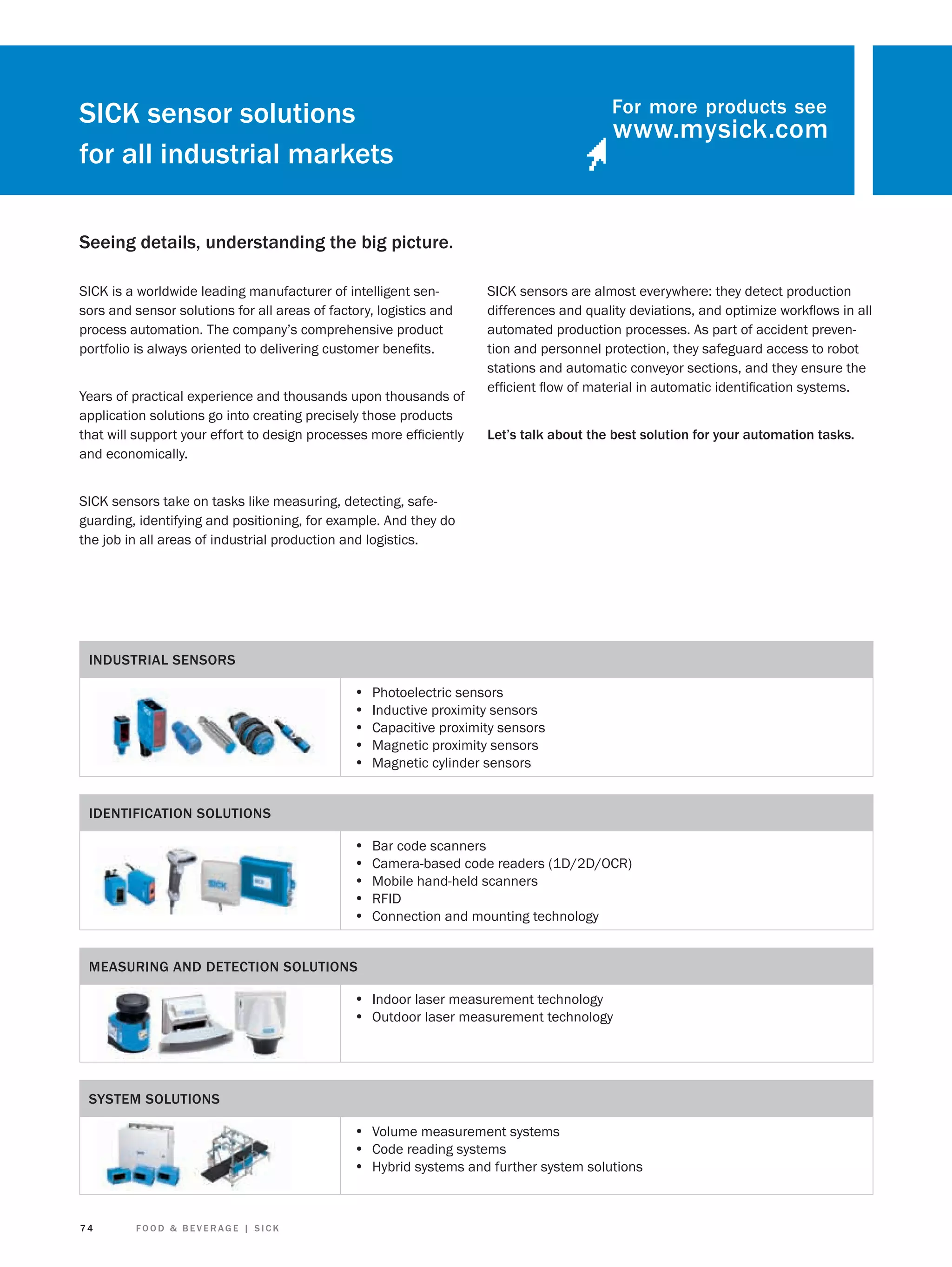 For more products see

SICK sensor solutions
for all industrial markets
Seeing details, understanding the big picture.
SICK is a worldwide leading manufacturer of intelligent sensors and sensor solutions for all areas of factory, logistics and
process automation. The company’s comprehensive product
portfolio is always oriented to delivering customer beneﬁts.
Years of practical experience and thousands upon thousands of
application solutions go into creating precisely those products
that will support your effort to design processes more efﬁciently
and economically.

SICK sensors are almost everywhere: they detect production
differences and quality deviations, and optimize workﬂows in all
automated production processes. As part of accident prevention and personnel protection, they safeguard access to robot
stations and automatic conveyor sections, and they ensure the
efﬁcient ﬂow of material in automatic identiﬁcation systems.
Let’s talk about the best solution for your automation tasks.

SICK sensors take on tasks like measuring, detecting, safeguarding, identifying and positioning, for example. And they do
the job in all areas of industrial production and logistics.

INDUSTRIAL SENSORS

•
•
•
•
•

Photoelectric sensors
Inductive proximity sensors
Capacitive proximity sensors
Magnetic proximity sensors
Magnetic cylinder sensors

•
•
•
•
•

Bar code scanners
Camera-based code readers (1D/2D/OCR)
Mobile hand-held scanners
RFID
Connection and mounting technology

IDENTIFICATION SOLUTIONS

MEASURING AND DETECTION SOLUTIONS

• Indoor laser measurement technology
• Outdoor laser measurement technology

SYSTEM SOLUTIONS

• Volume measurement systems
• Code reading systems
• Hybrid systems and further system solutions

74

FOOD & BEVERAGE | SICK

 