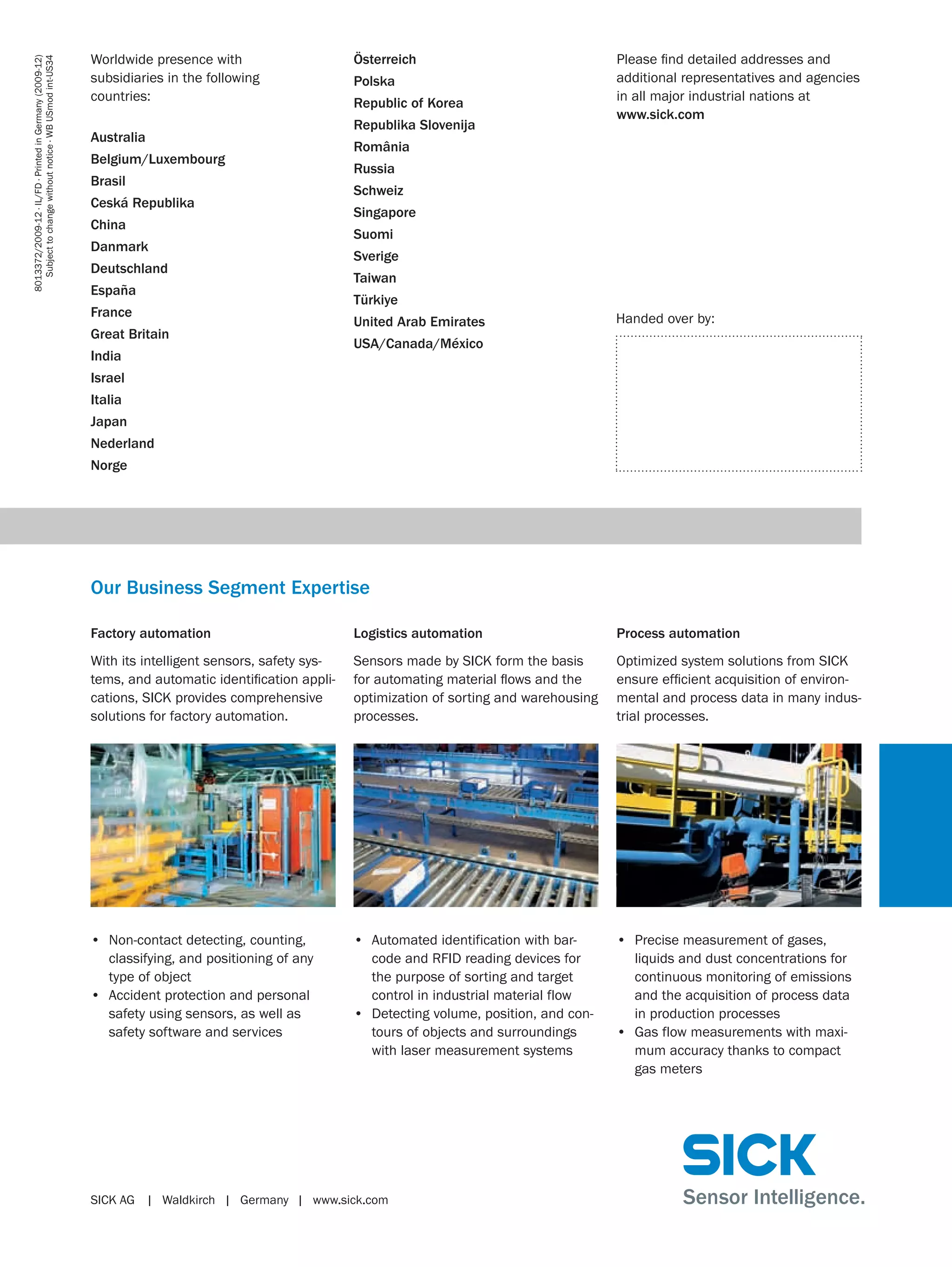 8013372/2009-12 ∙ IL/FD ∙ Printed in Germany (2009-12)
Subject to change without notice ∙ WB USmod int-US34

Worldwide presence with
subsidiaries in the following
countries:
Australia
Belgium/Luxembourg
Brasil
Ceská Republika
China
Danmark
Deutschland
España
France
Great Britain
India

Österreich
Polska
Republic of Korea
Republika Slovenija

Please ﬁnd detailed addresses and
additional representatives and agencies
in all major industrial nations at
www.sick.com

România
Russia
Schweiz
Singapore
Suomi
Sverige
Taiwan
Türkiye
United Arab Emirates

Handed over by:

USA/Canada/México

Israel
Italia
Japan
Nederland
Norge

Our Business Segment Expertise
Factory automation

Logistics automation

Process automation

With its intelligent sensors, safety systems, and automatic identiﬁcation applications, SICK provides comprehensive
solutions for factory automation.

Sensors made by SICK form the basis
for automating material ﬂows and the
optimization of sorting and warehousing
processes.

Optimized system solutions from SICK
ensure efﬁcient acquisition of environmental and process data in many industrial processes.

• Non-contact detecting, counting,
classifying, and positioning of any
type of object
• Accident protection and personal
safety using sensors, as well as
safety software and services

• Automated identification with barcode and RFID reading devices for
the purpose of sorting and target
control in industrial material flow
• Detecting volume, position, and contours of objects and surroundings
with laser measurement systems

• Precise measurement of gases,
liquids and dust concentrations for
continuous monitoring of emissions
and the acquisition of process data
in production processes
• Gas flow measurements with maximum accuracy thanks to compact
gas meters

SICK AG | Waldkirch | Germany | www.sick.com

 
