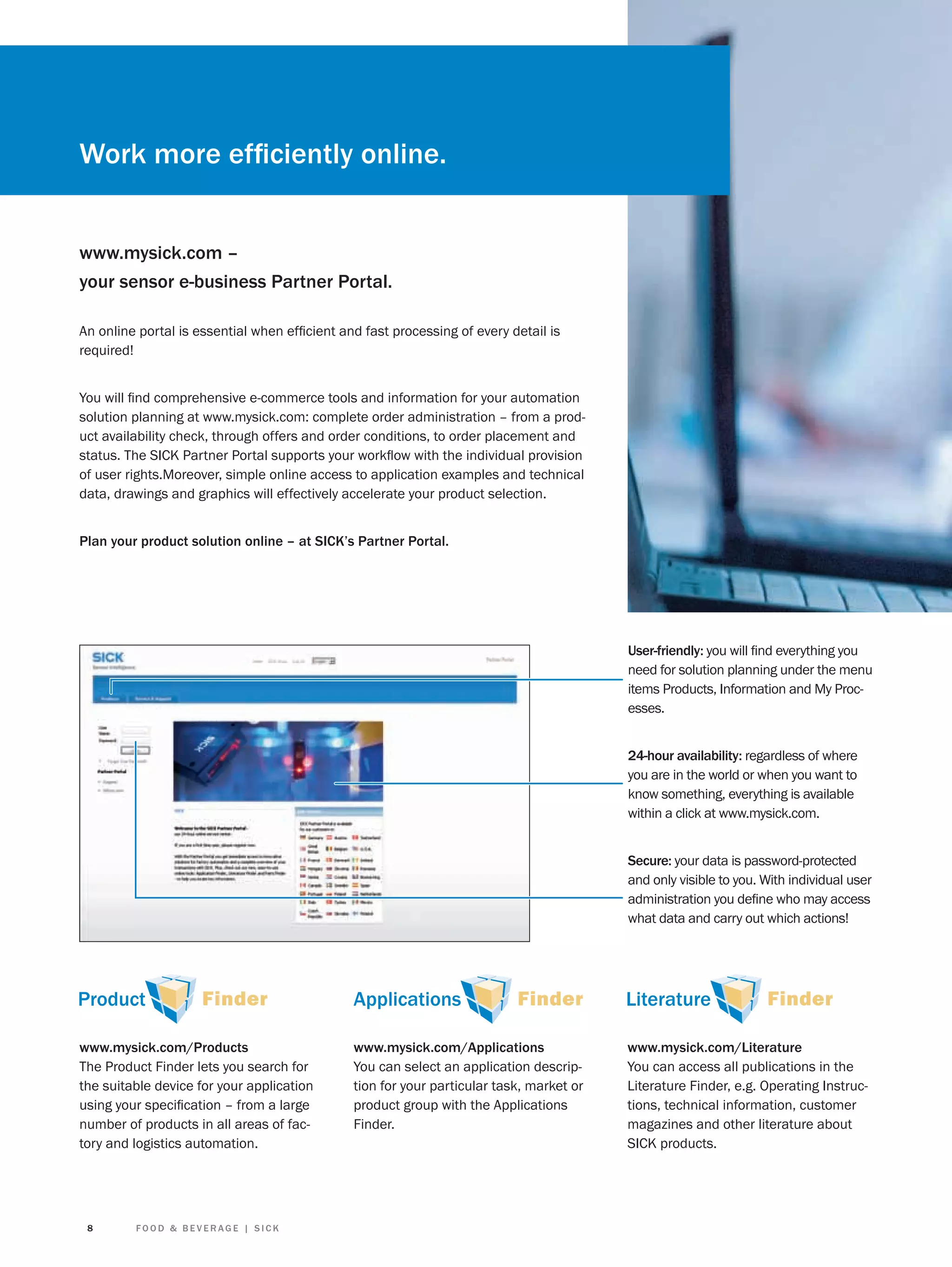 Work more efﬁciently online.
www.mysick.com –
your sensor e-business Partner Portal.
An online portal is essential when efﬁcient and fast processing of every detail is
required!
You will ﬁnd comprehensive e-commerce tools and information for your automation
solution planning at www.mysick.com: complete order administration – from a product availability check, through offers and order conditions, to order placement and
status. The SICK Partner Portal supports your workﬂow with the individual provision
of user rights.Moreover, simple online access to application examples and technical
data, drawings and graphics will effectively accelerate your product selection.
Plan your product solution online – at SICK’s Partner Portal.

User-friendly: you will ﬁnd everything you
need for solution planning under the menu
items Products, Information and My Processes.
24-hour availability: regardless of where
you are in the world or when you want to
know something, everything is available
within a click at www.mysick.com.
Secure: your data is password-protected
and only visible to you. With individual user
administration you deﬁne who may access
what data and carry out which actions!

www.mysick.com/Products
The Product Finder lets you search for
the suitable device for your application
using your speciﬁcation – from a large
number of products in all areas of factory and logistics automation.

8

FOOD & BEVERAGE | SICK

www.mysick.com/Applications
You can select an application description for your particular task, market or
product group with the Applications
Finder.

www.mysick.com/Literature
You can access all publications in the
Literature Finder, e.g. Operating Instructions, technical information, customer
magazines and other literature about
SICK products.

 