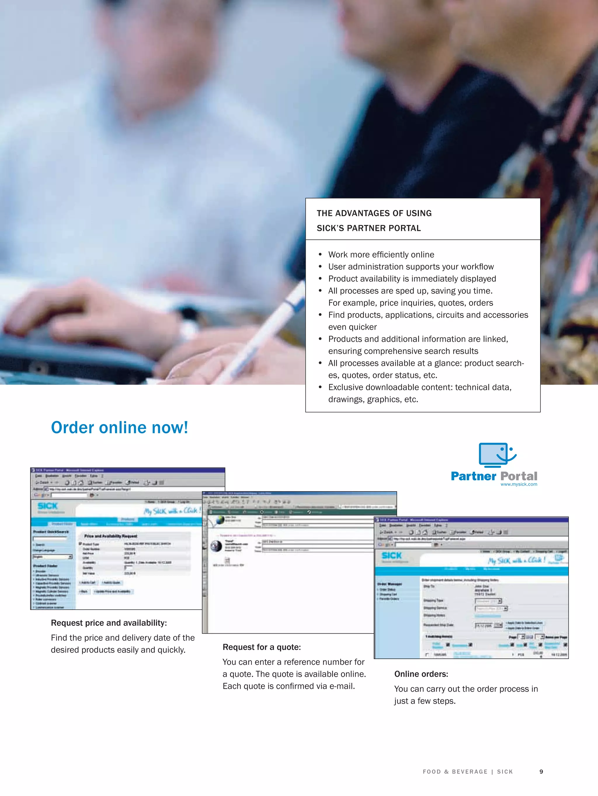 THE ADVANTAGES OF USING
SICK’S PARTNER PORTAL

•
•
•
•
•
•
•
•

Work more efﬁciently online
User administration supports your workﬂow
Product availability is immediately displayed
All processes are sped up, saving you time.
For example, price inquiries, quotes, orders
Find products, applications, circuits and accessories
even quicker
Products and additional information are linked,
ensuring comprehensive search results
All processes available at a glance: product searches, quotes, order status, etc.
Exclusive downloadable content: technical data,
drawings, graphics, etc.

Order online now!

Request price and availability:
Find the price and delivery date of the
desired products easily and quickly.

Request for a quote:
You can enter a reference number for
a quote. The quote is available online.
Each quote is conﬁrmed via e-mail.

Online orders:
You can carry out the order process in
just a few steps.

FOOD & BEVERAGE | SICK

9

 