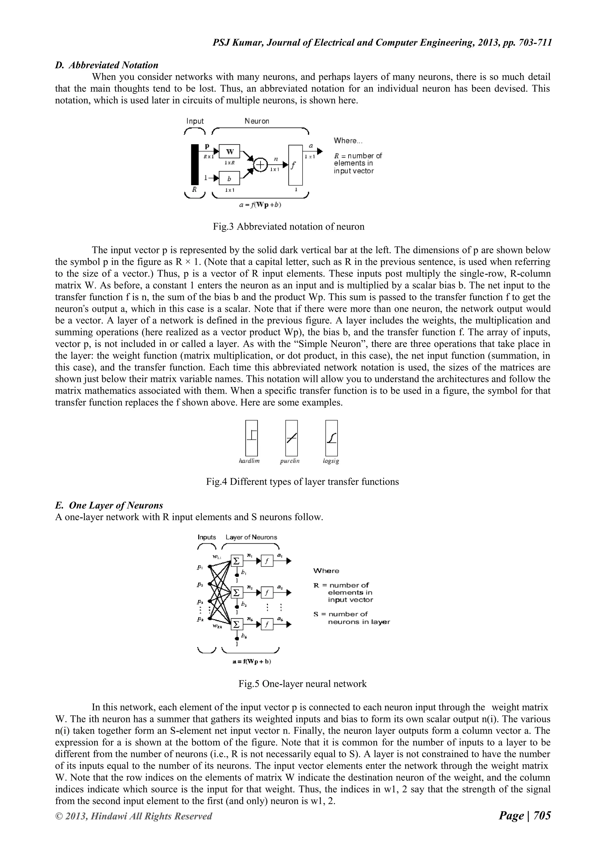 Page | 705 © 2013, Hindawi All Rights Reserved PSJ Kumar, Journal of Electrical and Computer Engineering, 2013, pp. 703-711 D. Abbreviated Notation When you consider networks with many neurons, and perhaps layers of many neurons, there is so much detail that the main thoughts tend to be lost. Thus, an abbreviated notation for an individual neuron has been devised. This notation, which is used later in circuits of multiple neurons, is shown here. Fig.3 Abbreviated notation of neuron The input vector p is represented by the solid dark vertical bar at the left. The dimensions of p are shown below the symbol p in the figure as R × 1. (Note that a capital letter, such as R in the previous sentence, is used when referring to the size of a vector.) Thus, p is a vector of R input elements. These inputs post multiply the single-row, R-column matrix W. As before, a constant 1 enters the neuron as an input and is multiplied by a scalar bias b. The net input to the transfer function f is n, the sum of the bias b and the product Wp. This sum is passed to the transfer function f to get the neuron‟s output a, which in this case is a scalar. Note that if there were more than one neuron, the network output would be a vector. A layer of a network is defined in the previous figure. A layer includes the weights, the multiplication and summing operations (here realized as a vector product Wp), the bias b, and the transfer function f. The array of inputs, vector p, is not included in or called a layer. As with the “Simple Neuron”, there are three operations that take place in the layer: the weight function (matrix multiplication, or dot product, in this case), the net input function (summation, in this case), and the transfer function. Each time this abbreviated network notation is used, the sizes of the matrices are shown just below their matrix variable names. This notation will allow you to understand the architectures and follow the matrix mathematics associated with them. When a specific transfer function is to be used in a figure, the symbol for that transfer function replaces the f shown above. Here are some examples. Fig.4 Different types of layer transfer functions E. One Layer of Neurons A one-layer network with R input elements and S neurons follow. Fig.5 One-layer neural network In this network, each element of the input vector p is connected to each neuron input through the weight matrix W. The ith neuron has a summer that gathers its weighted inputs and bias to form its own scalar output n(i). The various n(i) taken together form an S-element net input vector n. Finally, the neuron layer outputs form a column vector a. The expression for a is shown at the bottom of the figure. Note that it is common for the number of inputs to a layer to be different from the number of neurons (i.e., R is not necessarily equal to S). A layer is not constrained to have the number of its inputs equal to the number of its neurons. The input vector elements enter the network through the weight matrix W. Note that the row indices on the elements of matrix W indicate the destination neuron of the weight, and the column indices indicate which source is the input for that weight. Thus, the indices in w1, 2 say that the strength of the signal from the second input element to the first (and only) neuron is w1, 2. 