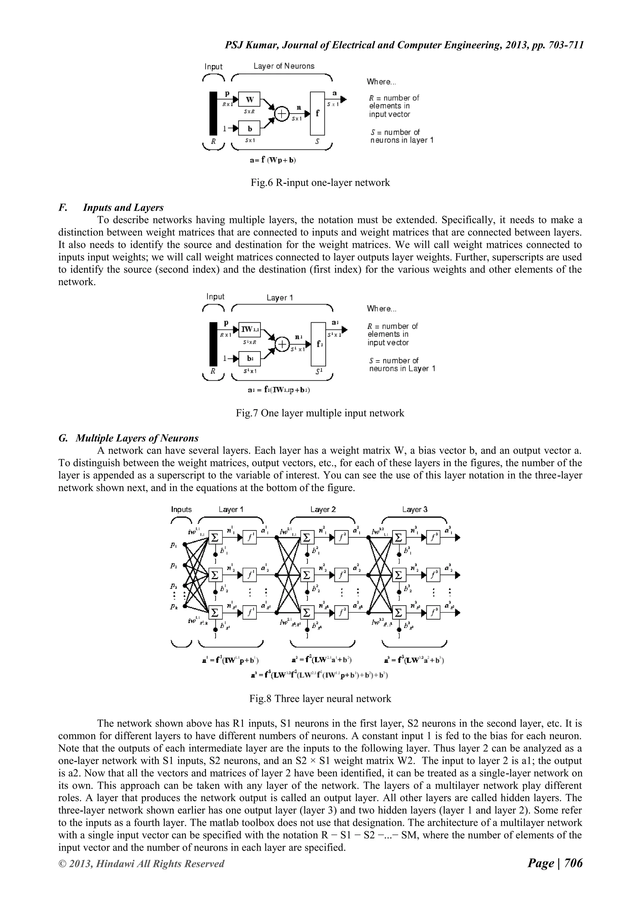 Page | 706 © 2013, Hindawi All Rights Reserved PSJ Kumar, Journal of Electrical and Computer Engineering, 2013, pp. 703-711 Fig.6 R-input one-layer network F. Inputs and Layers To describe networks having multiple layers, the notation must be extended. Specifically, it needs to make a distinction between weight matrices that are connected to inputs and weight matrices that are connected between layers. It also needs to identify the source and destination for the weight matrices. We will call weight matrices connected to inputs input weights; we will call weight matrices connected to layer outputs layer weights. Further, superscripts are used to identify the source (second index) and the destination (first index) for the various weights and other elements of the network. Fig.7 One layer multiple input network G. Multiple Layers of Neurons A network can have several layers. Each layer has a weight matrix W, a bias vector b, and an output vector a. To distinguish between the weight matrices, output vectors, etc., for each of these layers in the figures, the number of the layer is appended as a superscript to the variable of interest. You can see the use of this layer notation in the three-layer network shown next, and in the equations at the bottom of the figure. Fig.8 Three layer neural network The network shown above has R1 inputs, S1 neurons in the first layer, S2 neurons in the second layer, etc. It is common for different layers to have different numbers of neurons. A constant input 1 is fed to the bias for each neuron. Note that the outputs of each intermediate layer are the inputs to the following layer. Thus layer 2 can be analyzed as a one-layer network with S1 inputs, S2 neurons, and an S2 × S1 weight matrix W2. The input to layer 2 is a1; the output is a2. Now that all the vectors and matrices of layer 2 have been identified, it can be treated as a single-layer network on its own. This approach can be taken with any layer of the network. The layers of a multilayer network play different roles. A layer that produces the network output is called an output layer. All other layers are called hidden layers. The three-layer network shown earlier has one output layer (layer 3) and two hidden layers (layer 1 and layer 2). Some refer to the inputs as a fourth layer. The matlab toolbox does not use that designation. The architecture of a multilayer network with a single input vector can be specified with the notation R − S1 − S2 −...− SM, where the number of elements of the input vector and the number of neurons in each layer are specified. 