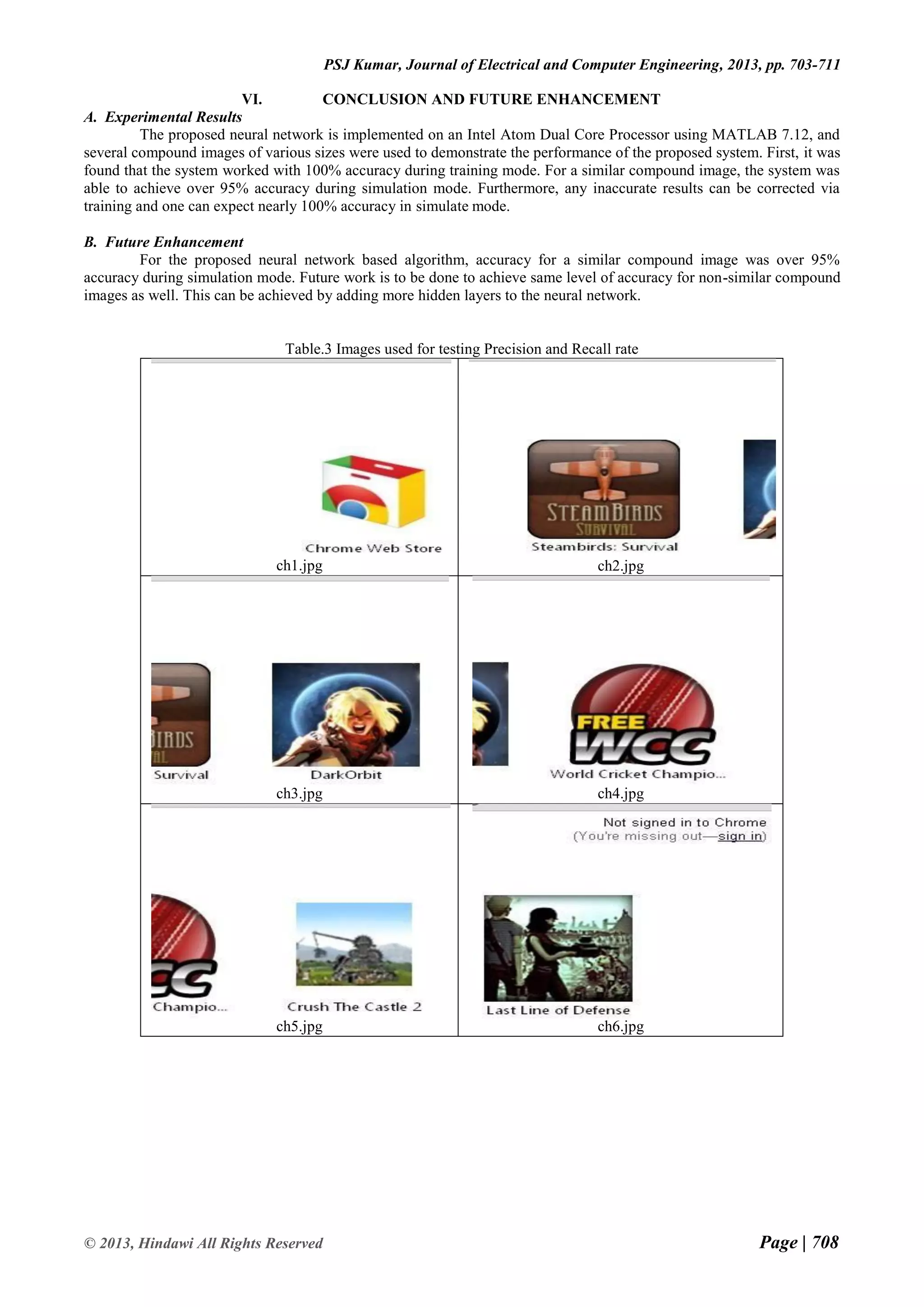 Page | 708 © 2013, Hindawi All Rights Reserved PSJ Kumar, Journal of Electrical and Computer Engineering, 2013, pp. 703-711 VI. CONCLUSION AND FUTURE ENHANCEMENT A. Experimental Results The proposed neural network is implemented on an Intel Atom Dual Core Processor using MATLAB 7.12, and several compound images of various sizes were used to demonstrate the performance of the proposed system. First, it was found that the system worked with 100% accuracy during training mode. For a similar compound image, the system was able to achieve over 95% accuracy during simulation mode. Furthermore, any inaccurate results can be corrected via training and one can expect nearly 100% accuracy in simulate mode. B. Future Enhancement For the proposed neural network based algorithm, accuracy for a similar compound image was over 95% accuracy during simulation mode. Future work is to be done to achieve same level of accuracy for non-similar compound images as well. This can be achieved by adding more hidden layers to the neural network. Table.3 Images used for testing Precision and Recall rate ch1.jpg ch2.jpg ch3.jpg ch4.jpg ch5.jpg ch6.jpg 
