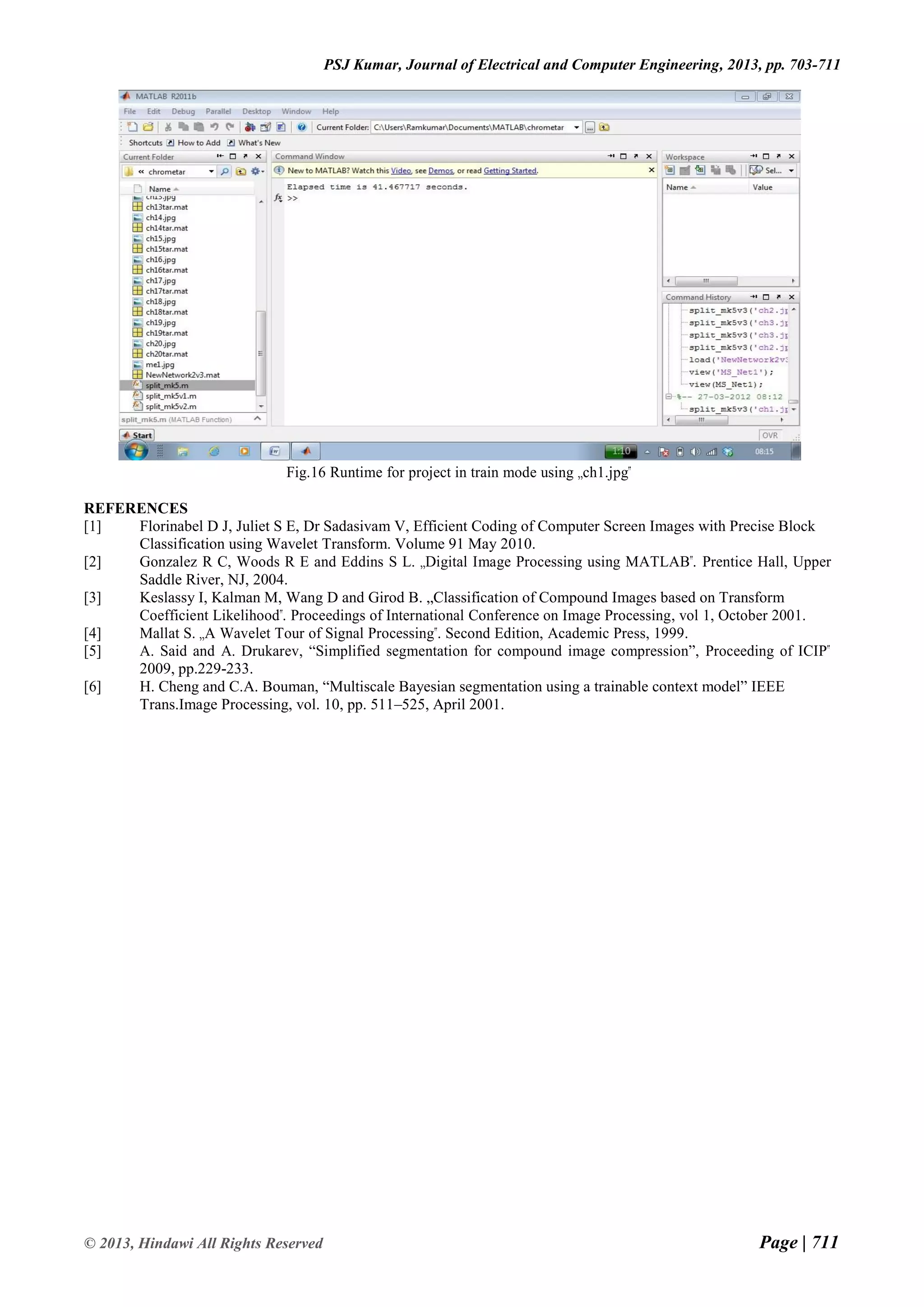Page | 711 © 2013, Hindawi All Rights Reserved PSJ Kumar, Journal of Electrical and Computer Engineering, 2013, pp. 703-711 Fig.16 Runtime for project in train mode using „ch1.jpg‟ REFERENCES [1] Florinabel D J, Juliet S E, Dr Sadasivam V, Efficient Coding of Computer Screen Images with Precise Block Classification using Wavelet Transform. Volume 91 May 2010. [2] Gonzalez R C, Woods R E and Eddins S L. „Digital Image Processing using MATLAB‟. Prentice Hall, Upper Saddle River, NJ, 2004. [3] Keslassy I, Kalman M, Wang D and Girod B. „Classification of Compound Images based on Transform Coefficient Likelihood‟. Proceedings of International Conference on Image Processing, vol 1, October 2001. [4] Mallat S. „A Wavelet Tour of Signal Processing‟. Second Edition, Academic Press, 1999. [5] A. Said and A. Drukarev, “Simplified segmentation for compound image compression”, Proceeding of ICIP‟ 2009, pp.229-233. [6] H. Cheng and C.A. Bouman, “Multiscale Bayesian segmentation using a trainable context model” IEEE Trans.Image Processing, vol. 10, pp. 511–525, April 2001. 