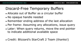 Discard-Free Temporary Buffers
● Allocate out of Buffer as a circular buffer
● No opaque handle needed
● Remember ending address of the last allocation
● Per frame: Assuming any allocations, issue query
● Later: When query returns, move the end pointer
to indicate additional available space
● Credit: Blizzard’s StarCraft 2 Team (thanks!)
 
